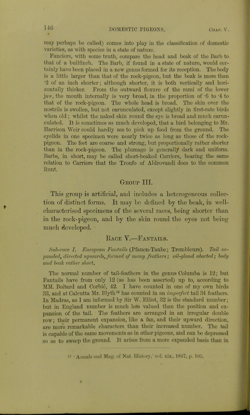 may perhaps be called) comes into play in the classification of domestic varieties, as with species in a state of nature. Fanciers, with some truth, compare the head and beak of the Barb to that of a bullfinch. The Barb, if found in a state of nature, would cer- tainly have been placed in a new genus formed for its reception. The body is a little larger than that of the rock-pigeon, but the beak is more than •2 of an inch shorter; although shorter, it is both vertically and hori- zontally thicker. From the outward flexure of the rami of the lower jaw, the mouth internally is very broad, in the proportion of '6 to 4 to that of the rock-pigeon. The whole head is broad. The skin over the nostrils is swollen, but not carunculated, except sUghtly in first-rate birds when old; whilst the naked sldn round the eye is broad and much carun- culated. It is sometimes so much developed, that a bird belonging to Mr. Harrison Weir could hardly see to ijick up food from the ground. The eyehds in one specimen were nearly twice as long as those of the rock- pigeon. The feet are coarse and strong, but projwrtionally rather shorter than in the rock-pigeon. The plumage is generally dark and uniform. Barbs, in short, may be called short-beaked Carriers, bearing the same relation to Carriers that the Tronfo of Aldrovandi does to the common Eunt. Geoup III. This group is artificial, and includes a lieterogeneous collec- tion of distinct forms. It may be defined by the beak, in well- characterised specimens of the several races, being shorter than in the rock-pigeon, and by the skin round the eyes not being much developed. Bace V.—Fantails. Sub-race I. Eitropean Fantails (^itmen-TiLV^ie] Trembleurs). Tail ex- panded, directed upwards, formed of many feathers; oil-gland aborted; body and beak rather short. The normal number of tail-feathers in the genus Columba is 12; but Fantails have from only 12 (as has been asserted) up to, according to MM. Boitard and Corbie, 42. I have counted in one of my own birds 33, and at Calcutta Mr. Blyth'^ has counted in an imperfect tail 34 feathers. In Madras, as I am infonned by Sir W. Elliot, 32 is tlie standard numl>er; but in England number is much less valued than the position and ex- pansion of the tail. The feathers are arranged in an irregular double row; their permanent expansion, like a fan, and their upward direction, are more remarkable characters than theii* increased number. The tail is capable of the same movements as in other pigeons, and can l>e depressed so as to sweep the ground. It arises from a more expanded basis than in ' Annals und nl' Naf. History,' vol. six., 1817, ji. 10.),