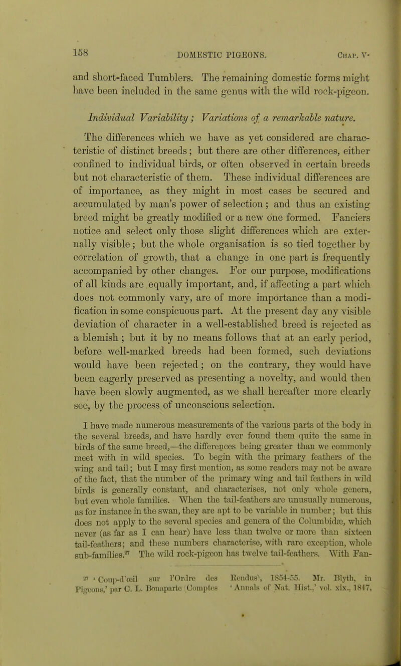 and short-faced Tumblers. The remaining domestic forms might have been inchided in the same genus with the wild rock-pigeon. Individual Variability; Variations of a remarhahle nature. The differences which we have as yet considered are charac- teristic of distinct breeds; but there are other differences, either confined to individual birds, or often observed in certain breeds but not characteristic of them. These individual differences are of importance, as they might in most cases be secured and accumulated by man's power of selection; and thus an existing breed might be greatly modified or a new^ one formed. Fanciers notice and select only those slight differences which are exter- nally visible; but the whole organisation is so tied together by correlation of growth, that a change in one part is frequently accompanied by other changes. For om* purpose, modifications of all kinds are equally important, and, if affecting a part which does not commonly vary, are of more importance than a modi- fication in some conspicuous part. At the present day any visible deviation of character in a well-established breed is rejected as a blemish ; but it by no means follows tliat at an early period, before well-marked breeds had been formed, such deviations would have been rejected ; on the contrary, they would have been eagerly preserved as presenting a novelty, and would then have been slowly augmented, as we shall hereafter more clearly see, by the process of unconscious selection. I have made numerous measurements of the various parts ot the body in the several breeds, and have hardly ever found them quite the same in birds of the same breed,—the differences being greater than we commonly meet with in wild species. To begin with the primary feathers of the wing and tail; but I may first mention, as some readers may not be aware of the fact, that the number of the primary wing and tail feathers in wild birds is generally constant, and characterises, not only whole genera, but even whole famihes. When the tail-feathers ai-e unusually munerous, as for instance in the swan, they are apt to be variable in numlxir; but this does not apply to the several species and genera of the Cohimbidaj, wliich never (as far as I can hear) have less than twelve or more than sixteen tail-feathers; and these numbers characterise, with rare exception, wliole sub-families.' The wild rock-pigeon has twelve tail-feathers. With Fan- ^ ' CouiMl'ceil Kiir rOrdro ties llcndus'', isr)4-ri.'). Mr. Blytli, in Pigeons,' pnr C. !>• IJoiiiiparlc Comptos ' Aniinls of Niii. Hisl..' vol. xix., 1847,