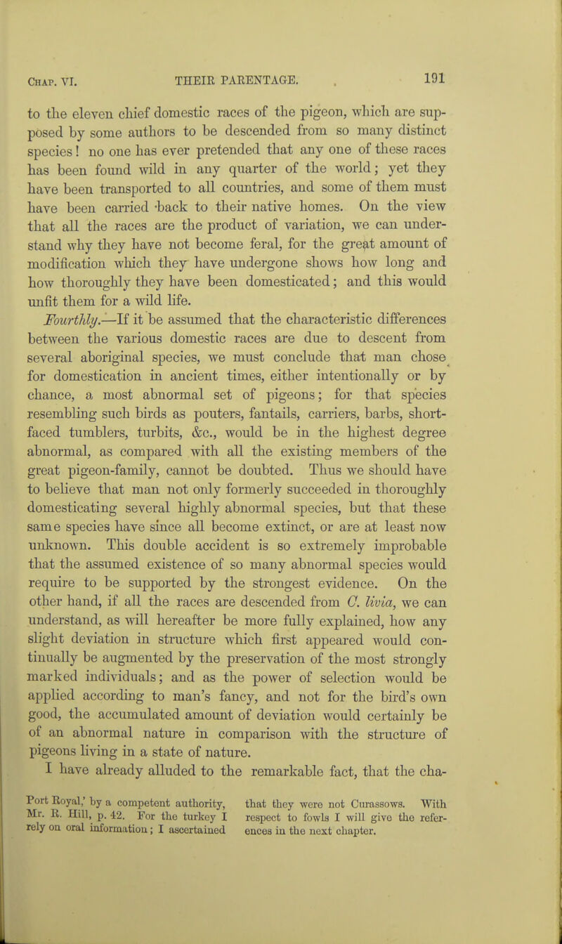 to the eleven cliief domestic races of the pigeon, wliich are sup- posed by some authors to be descended from so many distinct species! no one has ever pretended that any one of these races has been found wild in any quarter of the world; yet they have been transported to all countries, and some of them must have been carried -back to their native homes. On the view that all the races are the product of variation, we can under- stand why they have not become feral, for the great amount of modification which they have undergone shows how long and how thoroughly they have been domesticated; and this would unfit them for a wild life. Fourthly.—li it be assumed that the characteristic differences between the various domestic races are due to descent from several aboriginal species, we must conclude that man chose for domestication in ancient times, either intentionally or by chance, a most abnormal set of pigeons; for that species resembling such birds as pouters, fantails, carriers, barbs, short- faced tumblers, turbits, &c., would be in the highest degree abnormal, as compared with all the existing members of the great pigeon-family, cannot be doubted. Thus we should have to believe that man not only formerly succeeded in thoroughly domesticating several highly abnormal species, but that these same species have since all become extinct, or are at least now unknown. This double accident is so extremely improbable that the assumed existence of so many abnormal species would require to be supported by the strongest evidence. On the other hand, if all the races are descended from C. livia, we can understand, as will hereafter be more fully explained, how any slight deviation in structure which first appeared would con- tinually be augmented by the preservation of the most strongly marked individuals; and as the power of selection would be applied according to man's fancy, and not for the bird's own good, the accumulated amount of deviation would certainly be of an abnormal nature in comparison with the structure of pigeons living in a state of nature. I have already alluded to the remarkable fact, that the cha- Port Royal; by a competent authority, Mr. R. Hill, p. 42. For the turkey I rely ou oral informatiou; I ascertained that they were not Curassows. With respect to fowls I will give the refer- ences in the next chapter.