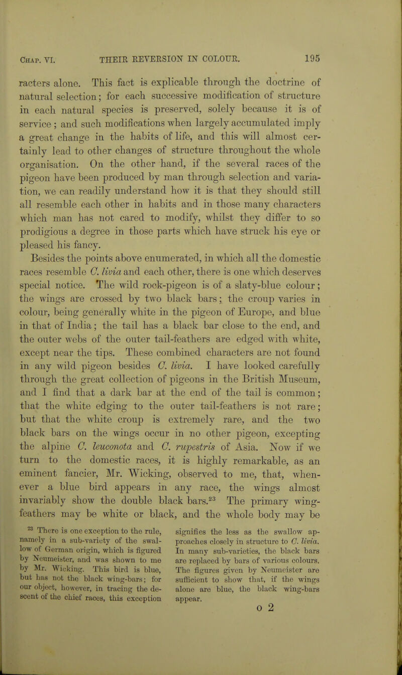 racters alone. This fact is explicable through the doctrine of natural selection; for each successive modification of structure in each natural species is preserved, solely because it is of service ; and such modifications when largely accumulated imply a great change in the habits of life, and this will almost cer- tainly lead to other changes of structure throughout the wliole organisation. On the other hand, if the several races of the pigeon have been produced by man through selection and varia- tion, we can readily understand how it is that they should still all resemble each other in habits and in those many characters which man has not cared to modify, whilst they differ to so prodigious a degree in those parts which have struck his eye or pleased his fancy. Besides the points above enumerated, in which all the domestic races resemble C. livia and each other, there is one which deserves special notice. The wild rock-pigeon is of a slaty-blue colour; the wings are crossed by two black bars; the croup varies in colour, being generally white in the pigeon of Europe, and blue in that of India; the tail has a black bar close to the end, and the outer webs of the outer tail-feathers are edged with white, except near the tips. These combined characters are not found in any wild pigeon besides O. livia. I have looked carefully through the great collection of pigeons in the British Museum, and I find that a dark bar at the end of the tail is common; that the white edging to the outer tail-feathers is not rare; but that the white croup is extremely rare, and the two black bars on the wings occur in no other pigeon, excepting the alpine C. leucmota and C. rupestris of Asia. Now if we turn to the domestic races, it is highly remarkable, as an eminent fancier, Mr. Wicking, observed to me, that, when- ever a blue bird appears in any race, the wings almost invariably show the double black bars.^^ The primary wing- feathers may be white or black, and the whole body may be ^ There is one exception to the rule, signifies the less as the swallow ap- namely in a sub-variety of the swal- proaches closely in structure to 0. livia. low of German origin, which is figured In many sub-varieties, the black bars by Nei^meister, and was shown to me are replaced by bars of various colours, by Mr. Wicking. This bird is blue, The figures given by Neumeister are but has not the black wing-bars; for sufficient to show that, if the wings our object, however, in tracing the de- alone are blue, the black wing-bars scent of the chief races, this exception appear. o 2