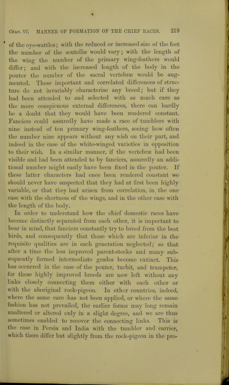 * of the eye-wattles; with the reduced or increased size of the feet the number of the scutelloe Avould vary; with the length of the wing the number of the primary wing-feathers would differ; and with the increased length of the body in the pouter the number of the sacral vertebrse M^ould be aug- mented. These important and correlated differences of struc- ture do not invariably characterise any breed; but if they had been attended to and selected with as much care as the more conspicuous external differences, there can hardly be a doubt that they would have been rendered constant. Fanciers could assuredly have made a race of tumblers with nine instead of ten primary wing-feathers, seeing how often the number nine appears without any wish on their partj and indeed in the case of the white-winged varieties in opposition to their wish. In a similar manner, if the vertebra had been visible and had been attended to by fanciers, assuredly an addi- tional number might easily have been fixed in the pouter. If these latter characters had once been rendered constant we should never have suspected that they had at first been highly variable, or that they had arisen from correlation, in the one case with the shortness of the wings, and in the other case with the length of the body. In order to understand how the chief domestic races have become distinctly separated from each other, it is important to bear in mind, that fanciers constantly try to breed from the best birds, and consequently that those which are inferior in the requisite qualities are in each generation neglected; so that after a time the less improved parent-stocks and many sub- sequently formed intermediate grades become extinct. This has occurred in the case of the pouter, turbit, and trumpeter, for these highly improved breeds are now left without any links closely connecting them either with each other or with the aboriginal rock-pigeon. In other countries, indeed, where the same care -has not been applied, or where the same fashion has not prevailed, the earlier forms may long remain unaltered or altered only in a slight degree, and we are thus sometimes enabled to recover the connecting links. This is the case in Persia and India with the tumbler and carrier, which there differ but slightly from the rock-pigeon in the pro-