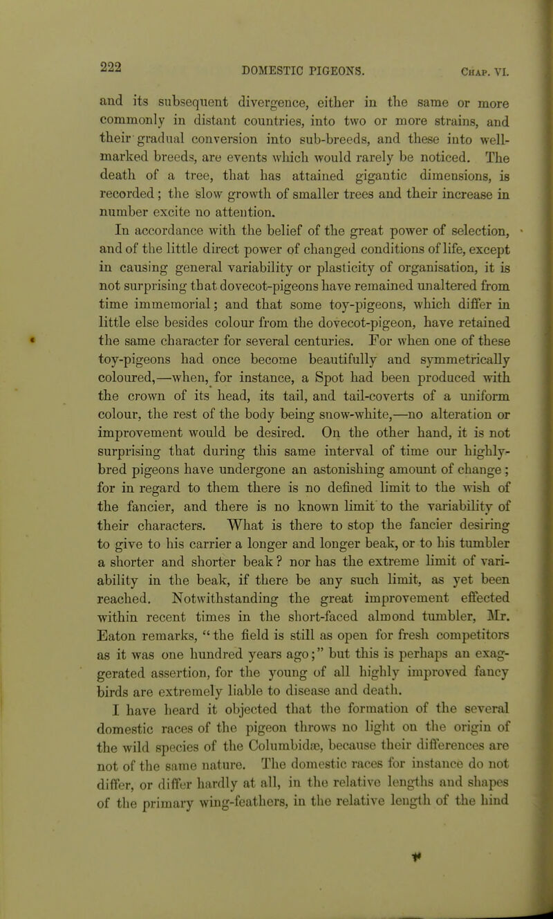 and its subsequent divergence, either in the same or more commonly in distant countries, into two or more strains, and their gradual conversion into sub-breeds, and these into well- marked breeds, are events which would rarely be noticed. The death of a tree, that has attained gigantic dimensions, is recorded; the slow growth of smaller trees and their increase in number excite no attention. In accordance with the belief of the great power of selection, - and of the little direct power of changed conditions of life, except in causing general variability or plasticity of organisation, it is not surprising that dovecot-pigeons have remained unaltered from time immemorial; and that some toy-pigeons, which differ in little else besides colour from the dovecot-pigeon, have retained the same character for several centuries. For when one of these toy-pigeons had once become beautifully and symmetrically coloured,—when, for instance, a Spot had been produced with the crown of its head, its tail, and tail-coverts of a uniform colour, the rest of the body being snow-white,—no alteration or improvement would be desired. On the other hand, it is not surprising that during this same interval of time our highly- bred pigeons have undergone an astonishing amount of change; for in regard to them there is no defined limit to the wish of the fancier, and there is no known limit to the variability of their characters. What is there to stop the fancier desiring to give to his carrier a longer and longer beak, or to his tumbler a shorter and shorter beak ? nor has the extreme limit of vari- ability in the beak, if there be any such limit, as yet been reached. Notwithstanding the great improvement effected within recent times in the short-faced almond tumbler, Mr. Eaton remarks,  the field is still as open for fresh competitors as it was one hundred years ago; but this is perhaps an exag- gerated assertion, for the young of all highly improved fancy birds are extremely liable to disease and death. I have heard it objected that the formation of the several domestic races of the pigeon throws no light on the origin of the wild species of the Columbidoe, because their differences are not of the same nature. The domestic races for instance do not differ, or differ hardly at all, in the relative lengths and shapes of the primary wing-feathers, in the relative length of the hind