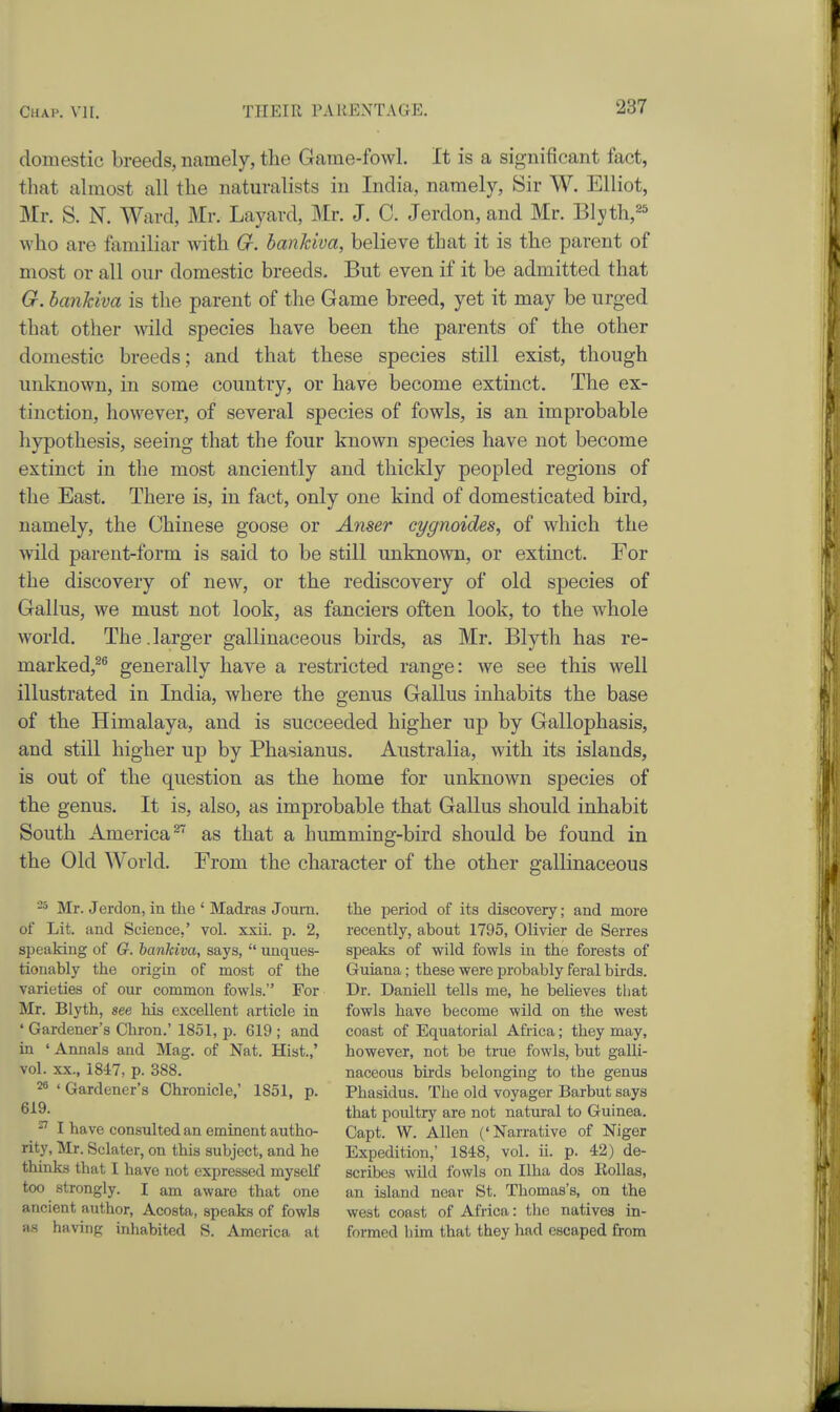 domestic breeds, namely, the Game-fowl. It is a significant fact, that almost all the naturalists in India, namely, Sir W. Elliot, Mr. S. N. Ward, Mr. Layard, Mr. J. C. Jerdon, and Mr. Blyth,^^ who are familiar with G. hanhiva, believe that it is the parent of most or all our domestic breeds. But even if it be admitted that G. bankiva is the parent of the Game breed, yet it may be urged that other wild species have been the parents of the other domestic breeds; and that these species still exist, though unknown, in some country, or have become extinct. The ex- tinction, however, of several species of fowls, is an improbable liypothesis, seeing that the four known species have not become extinct in the most anciently and thickly peopled regions of the East. There is, in fact, only one kind of domesticated bird, namely, the Chinese goose or Anser eygnoides^ of which the wild parent-form is said to be still unknown, or extinct. For the discovery of new, or the rediscovery of old species of Gallus, we must not look, as fanciers often look, to the whole world. The. larger gallinaceous birds, as Mr. Blyth has re- marked,^^ generally have a restricted range: we see this well illustrated in India, where the genus Gallus inhabits the base of the Himalaya, and is succeeded higher up by Gallophasis, and still higher up by Phasianus. Australia, with its islands, is out of the question as the home for unknown species of the genus. It is, also, as improbable that Gallus should inhabit South America^' as that a humming-bird should be found in the Old World. From the character of the other gallinaceous Mr. Jerdon, in the ' Madras Joum. of Lit. and Science,' vol. xxii. p. 2, speaking of G. hanhiva, says,  unques- tionably the origin of most of the varieties of our common fowls. For Mr. Blyth, see his excellent article in ' Gardener's Chron.' 18.51, p. 619 ; and in 'Annals and Mag. of Nat. Hist.,' vol. XX., 1847, p. 388. 26 ' Gardener's Chronicle,' 1851, p. 619. ^ I have consulted an eminent autho- rity, Mr. Sclater, on this subject, and he thinks that I have not expressed myself too strongly. I am aware that one ancient author, Acosta, speaks of fowls !i.s having inhabited S. America at the period of its discovery; and more recently, about 1795, Olivier de Serres speaks of wild fowls in the forests of Guiana; these were probably feral birds. Dr. DanieU tells me, he believes that fowls have become wild on the west coast of Equatorial Africa; they may, however, not be true fowls, but galli- naceous birds belonging to the genus Phasidus. The old voyager Barbut says that poultry are not natural to Guinea. Capt. W. Allen ('Narrative of Niger Expedition,' 1848, vol. ii. p. 42) de- scribes wild fowls on Ilha dos KoUas, an island near St. Thomas's, on the west coast of Africa: tlic natives in- formed him that they had escaped from