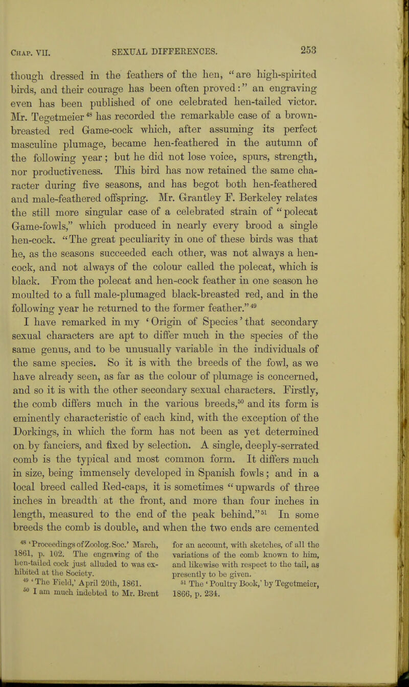 though dressed in the feathers of the hen, are high-spmted bh-ds, and their courage has been often proved: an engraving even has been published of one celebrated hen-tailed victor. ]Mr. Teo-etmeier *^ has recorded the remarkable case of a brown- breasted red Game-cock which, after assuming its perfect masculine plumage, became hen-feathered in the autumn of the following year; but he did not lose voice, spurs, strength, nor productiveness. This bird has now retained the same cha- racter during five seasons, and has begot both hen-feathered and male-feathered offspring. Mr. Grantley F. Berkeley relates the still more singular case of a celebrated strain of  polecat Game-fowls, which produced in nearly every brood a single hen-cock.  The great peculiarity in one of these birds was that he, as the seasons succeeded each other, was not always a hen- cock, and not always of the colour called the polecat, which is black. From the polecat and hen-cock feather in one season he moulted to a full male-plumaged black-breasted red, and in the following year he returned to the former feather. I have remarked in my * Origin of Species' that secondary sexual characters are apt to differ much in the species of the same genus, and to be unusually variable in the individuals of the same species. So it is with the breeds of the fowl, as we have already seen, as far as the colour of plumage is concerned, and so it is with the other secondary sexual characters. Firstly, the comb differs much in the various breeds,^ and its form is eminently characteristic of each kind, with the exception of the Dorkings, in which the form has not been as yet determined on by fanciers, and fixed by selection. A single, deeply-serrated comb is the typical and most common form. It differs much in size, being immensely developed in Spanish fowls; and in a local breed called Eed-caps, it is sometimes  upwards of three inches in breadth at the front, and more than four inches in length, measured to the end of the peak behind. In some breeds the comb is double, and when the two ends are cemented ^ 'Proceedings of Zoolog.Soc' March, for an account, with sketches, of all the 1861, p. 102. The engraring of the variations of the comb known to him, licn-tailed cock just alluded to was ex- and likewise with respect to the tail, as hibited at the Society. presently to be given. ^3 ' The Field,' April 20th, 1861. si The ' Poultry Book,' by Tegetmeier, I am much indebted to Mr. Brent 1866, p. 234,