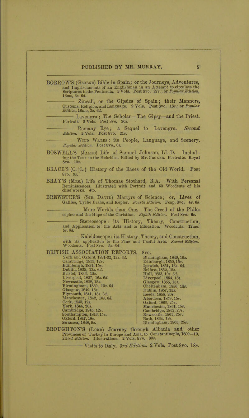 BORROWS (Georok) Bible in Spain; or the Journeys, Adventures, and Imprisonments of an Englisliman in an Attempt to circulate the Scriptures in the Peninsula. 3 Vols. Post 8vo. 27s.; or Popular JEdilion, 16mo, 3s. 6d. Zincali, or the Gipsies of Spain; their Manners, Customs, Religion, and Language. 2 Vols. PostSvo, 16s.; or Popular Edition, 16mo, 3s. 6d. Lavengro ; The Scholar—The Gipsy—and the Priest. Portrait. 3 Vols. Post Svo. SOs. Romany Rye; a Sequel to Lavengro. Second Edition. 2 Vols. Post Svo. 21s. Wild Walks : its People, Language, and Scenery. Popular Edition. Post Svo., 6s. BOSWBLL'S (James) Life of Samuel Johnson, LL.D. Includ- ing the Tour to the Hebrides. Edited by Mr. Ckokee. Portraits. Boyal Svo. 10s. BRACE'S (C. [L.) History of the Races of the Old World. Post 8vo. 9s. BRAY'S (Mrs.) Life of Thomas Stothard, R.A. With Personal Keminiscences. Illustrated with Portrait and 60 Woodcuts of Lis chief works. 4to. BREWSTER'S (Sir David) Martyrs of Science; or. Lives of Galileo, Tycho Brahe, and Kepler. Fourth Edition. Fcap. Svo. 4s. 6d. More Worlds than One. The Creed of the Philo- sopher and the Hope of the Christian. Eighth Edition. Post Svo. 6s. Stereoscope: its History, Theory, Construction, and Application to the Arts and to Education. Woodcuts. 12mo. 5s. 6d. Kaleidoscope: its History, Theory, and Construction, with its application to the Fine and Useful Arts. Second Edition. Woodcuts. Post Svo. 5s. 6d. BRITISH ASSOCIATION REPORTS. Svo. York and Oxford, 1831-32,13s. 6^. Cambridge, 1833,12s. Edinburgh, 1834,15s. Dublin, 1835, 13s. 6d. Bristol, 1836, 12s. Liverpool, 1837, 16s. 6<?. Newcastle, 1838,15s. Bimiingham, 1839, 13s. 6d Glasgow, 1840, 15s. Plymouth, 1841, 13s. Qd. Manchester, 1842, IQs.Gd. Cork, 1843, 12s. York, 1844, 20s. Cambridge, 1S45,12s. Southampton, 1846,15s. Oxford, 1S47,18s. Swansea, 1848,9s. Birmingham, 1849,10s. Edinburgh, 1850,15s. Ipswich, 1861, 16s. 6d. Belfast, 1852,15s. Hull, 1853,10s. 6d. Liverpool, 1854, IBs. Glasgow, 1855, 15s. Cheltenham, 1856, IBs. Dublin, 1857,15s. Leeds. 1858, 20s. Aberdeen, 1859,15s. Oxford, 1860, 25s. Manchester, 1861,15s. Cambridge, 1862, 20s. Newcastle, 1863, 25s. Bath, 1864, 18s. Birmingham, 1865, 25s. BROUGHTON'S (Lord) Journey through Albania and other Provinces of Turkey in Europe and Asia, to Constantinople, 1809—10. Third Edition. Illustrations. 2 Vols. Svo. 30s. Visits to Italy. Zrd Edition. 2 Vols. PostSvo. ISs.