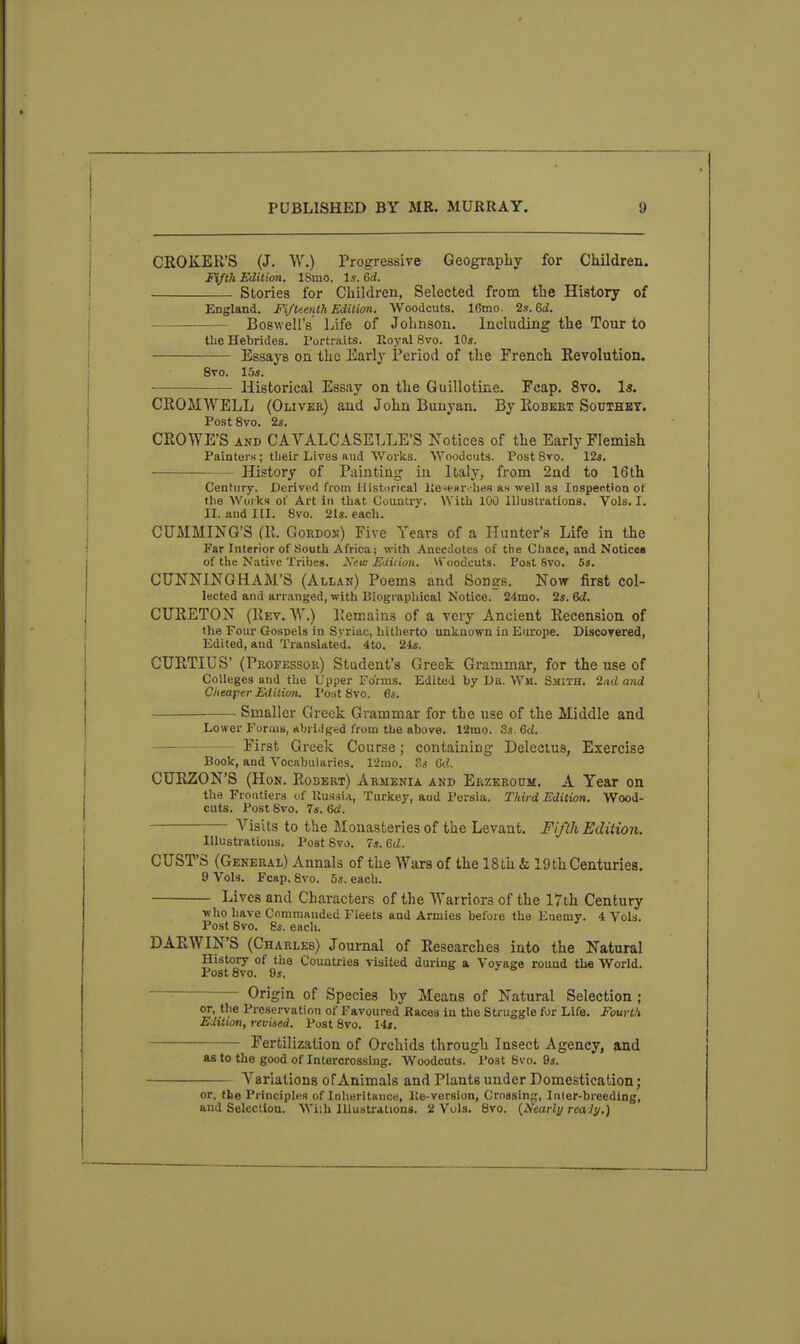 CROKER'S (J. W.) Progressive Geography for Children. Fifth Edition. ISmo. Is. 6rf. Stories for Children, Selected from the History of England. Fi/teeiUh Editim. Woodcuts. 16mo. 2s. Si. Boswell's Life of Johnson. Including the Tour to the Hebrides. Portraits. Royal 8vo. 10s. Essays on the Early Period of the French Revolution. 8vo. las. Historical Essay on the Guillotine. Fcap. 8vo. Is. CROMWELL (Oliver) and John Bunyan. By Robkrt Southbt. PostSvo. 2s. CROWE'S AND CAVALCASELLE'S Notices of the Early Flemish Painters ; tbeir Lives and Works. Woodcuts. Post 8ro. 12«. History of Painting in Italy, from 2nd to 16th Century. Derived from Histurical lJe-)e»r..-lies as well as lospection ot the Works 01 Art in tliat Country. With 100 Illustrations. Vols. I. II. and III. 8vo. 21s. each. CUMMING'S (R. GoRDox) Five Years of a Hunter's Life in the Far Interior of South Africa; with Anecdotes of the Chace, and Notices of the Native Tribes. Kew Ediiion. VS'oodcuts. Post 8vo. 5s. CUNNINGHAM'S (Allan) Poems and Songs. Now first col- lected and arranged, with Biographical Notice. 24mo. 2s. 6d. CTJRETON (Rev. W.) Remains of a very Ancient Recension of the Four Gospels in Syriac, hitherto unknown in Europe. Discovered, Edited, and Translated. 4to. 24s. CURTIUS' (Professor) Student's Greek Grammar, for the use of Colleges and the Upper Forms. Edited by Dr. Wm. Smith. 2/iti and Cheaper Edition. Post 8vo. 6s. — . Smaller Greek Grammar for the use of the Middle and Lower Foruis, abridged from the above. 12mo. 3s. 6d. First Greek Course; containing Delectus, Exercise Book, and Vocabularies. 12mo. Ss Gd. CURZON'S (Hon, Robert) Armenia and Erzeroom. A Year on the Frontiers of Russia, Turkey, aud Persia. Third Edition. Wood- cuts. Post Svo. 7s. 6d. Visits to the Monasteries of the Levant, FiftJi Edition. Illustrations. Post Svo, 7s. ed. CUST'S (General) Annals of the Wars of the 18th & 19thCenturies. 9 Vols, Fcap. Svo. 5s. each. Lives and Characters of the Warriors of the 17th Century who have Commanded Fleets and Armies before the Enemy. 4 Vols. Post Svo. 8s. each. DARWIN'S (Charles) Journal of Researches into the Natural History of the Countries visited during a Voyage round the World. Post Svo. 9s. Origin of Species by Means of Natural Selection ; or, the Preservation of Favoured Races in the Struggle for Life. Fourth Edition, revised. Post Svo. 14*. Fertilization of Orchids through Insect Agency, and as to the good of Intercrossing. Woodcuts. Post Svo. 9s. Variations of Animals and Plants under Domestication; or. tlie Principles of Inheritance, He-version, Crossing, Inler-breeding, and Selection. Wiih Illustrations. 2 Vols, Svo. {Nearly realy.)