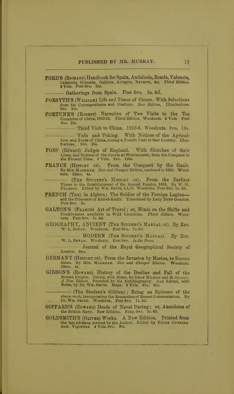 FORD'S (Riohabd) Handbook for Spain, Andalusia, Konda, Valencia, Catalonia, Granada, Gallicia, Arragon, Navarre, &c. Third Edition. 2 Vols. PostSvo. 30«. Gatherings from Spain. Post 8vo. 3s. 6d, FORSYTH'S (William) Life and Times of Cicero. With Selections from his Correspondence and Orations. 2iew Edition, Illustrations. 8vo. 16a. FORTUNE'S (Robert) Narrative of Two Yisits to the Tea Countries of China, 1843-52. Third Edition, Woodcuts. 2 Vols. Post Svo. 18s. Third Yisit to China. 1853-6. Woodcnts. Svo. 16s. — Yedo and Peking. With Notices of the Agricul- ture and Trade of China, during a Fourth Visit to that Country. Illus- trations. Svo. 16«. FOSS' (Edward) Judges of England. With Sketches of their Lives, and Notices of *lie Courts at Westminster, from the Conquest to the Present Time. 9 Vols. Svo. 1265. FRANCE (History of). From the Conquest by the Gauls. By Mrs. Mareham. New and Cheaper Edition, continued to 1856. Wood- cuts. 12mo. 43. • • (The Student's History of). From the Earliest Times to the Establishment of the Sncond Empire, 1852. By W. H. Pearson. Edited by Wm. Smith, LL.D. Woodcuts. Post Svo. 7s. 6ci. FRENCH (The) in Algiers; The Soldier of the Foreign Legion— and the Prisoners of Abd-el-Kadir. Translated by Lady Duff Gordon. Post Svo. 2«. GALTON'S (Francis) Art of Travel; or. Hints on the Shifts and Contrivances available in Wild Countries. Third Edition. Wood- cuts. Post Svo. 7s. 6d. GEOGRAPHY, ANCIENT (The Student's Manual of). By Rev. W. L. Bevan. Woodcuts. Post Svo. 7s. 6d. ~ MODERN (The Student's Manual). By Rev. W. L. Beva.n. Woodcuts. Post Svo. In the Fress. Journal of the Royal Geographical Society of London. Svo. GERMANY (History op). Prom the Invasion by Marius, to Recent times. By Mrs. Markham. New and Cheaper Edition. Woodcuts. 12mo. 4s. GIBBON'S (Edward) History of the Decline and Fall of the Koman Empire. Edited, with Notes, by Dean Milman and M. GnizoT. A New Edition. Preceded by his Autobiography. And Edited, with Notes, by Dr. Wm. SinixH. Maps. 8 Vols. 8vo. 60s. (The Student's Gibbon); Being an Epitome of the above work, incorporating the Researches of Kecent Commentators. By Dr. Wm. Smith. Woodcuts. Post Svo. 7s. Qd. GIPFARD'S (Edward) Deeds of Naval Daring; or. Anecdotes of the British Navy. New Edition. Fcap. Svo. 3s. 6c?. GOLDSMITH'S (Oliver) Works. A New Edition. Printed from the last editions revised by the Author. Edited by Peter Cunning- ham. Vignettes. 4 Vols. 8to. 30s.