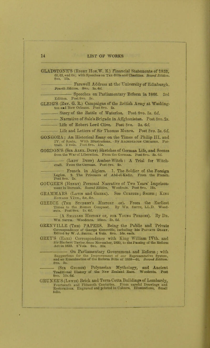 GLADSTONE'S (Eight Hon.W. B.) Financial Statements of 1853, 60,63, nnd 64; witli Speeches oa Tax-Bills and Charities. Second Edition. 8vo. 12s. Farewell Address at the University of Edinburgh. Fourth Edition. 8vo, 2s. 6d. — Speeches on Parliamentary Eeform in 1866. 3rd Edition. Post 8vo. 5s. GLEIG'S (Eev. G. E.) Campaigns of the British Army at Washing- ton amd New Orleans. Post 8vo. 2s. ■ Story of the Battle of Waterloo, Post 8vo. 3fi. 6d. Narrative of Sale's Brigade in Affghanistan. Post 8vo. 2s. Life of Robert Lord Olive. Post 8vo, 3s. 6d. Life and Letters of Sir Thomas Munro. Post 8vo. 3s. 6d. GONGORA; An Historical Essay on the Times of Philip III, and IV. of Spain. With Illustrations. ■ By AROHDEACOif Chubtos. Por- trait. 2 vols. Post Svo. 15s, GORDON'S (Sir Alex. Duff) Sketches of German Life, and Scenes from tlie War of Liberation. From the G erman. Post Svo. 3s. 6d. (Ladt Dotp) Amber-Witch: A Trial for Witch- craft. From the German. Post Svo. 2s. ■ French in Algiers. 1. The Soldier of the Foreign Legion. 2. The Prisoners of Abd-el-Kadir. From the French. Post 8vo. 2s. GOUGER'S (Henry) Personal Narrative of Two Years' Lnprison- ment in Burmah. Second Edition. Woodcuts. Post Svo. 12s. GRAMMARS (Latin and Greek). See Curtius ; Smith; King Edward VIte., &c. &c. GREECE (The Student's History of). From the Earliest Times to the Koman Conquest. By Wji. Smith, LL.D. Wood- cuts. Post Svo. 7s. 6d. — (A Smaller History of, for Young Persons). By Dr. Wm. Smith. Woodcuts. 16mo. 3s. 6i. GRENVILLE (The) PAPERS. Being the Public and Private Correspondence of George Grenville, including his Phivatk Diabt. Edited by W. J. Smith. 4 Vols. 8vo. 16s. each. GREY'S (Earl) Correspondence with King William IVth. and Sir Herbert Tavlor, from November, 1830, to the Passing of the Reform Act in 1832. 2 Vols. Svo. SOs. On Parliamentary Government and Reform; with Suggestions for the Iniprnvement of our Representative System, and an Examination of the Keform Bills of 1S39—61. Second Edition. Svo. 9s. (Sir Gkorqe) Polynesian Mythology, and Ancient Traditional History of thu New Zealand Kace. Woodcuts. Post Svo. 10s. ed. GRUNER'S (Lewis) Brick and Terra-Cotta Buildings of Lombardj-, Fourteenth and Fifteenth Centuries. From CAreful Drawings and Kestorations. Engraved and printed in Colours. HlustratioDS. Small folio.