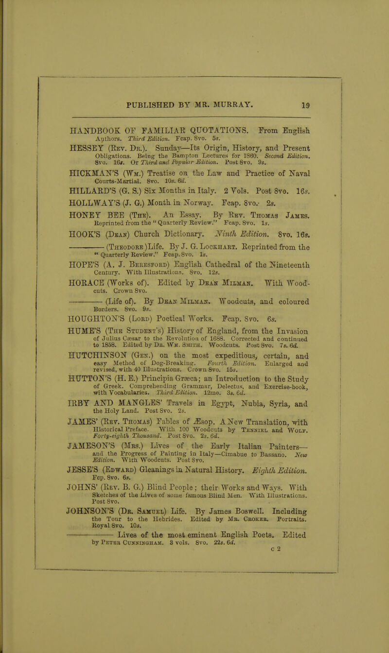 HANDBOOK OP FAMILIAR QUOTATIONS. Prom English Autliors. Third Edition. Fcap. 8vo. 5s. HESSET (Rev. Dr.). Sunday—Its Origin, History, and Present Obligations. Being the Bampton Lectures for 1860. Second Edition. 8vo. 16*. Or Third and Poptilar Edition. Post 8vo. 93. HICKMAN'S (Wm.) Treatise oh the Law and Practice of Naval Courts-Martial. Svo. 10s. 6iZ. HILLARD'S (G. S.) Six Months in Italy. 2 Vols. Post Svo. 165. HOLLWAY'S (J. G.) Month in Norway. Fcap. 8vo.- 25. HONEY BEE (The). An Essay. By Rbv. Thomas James. Reprinted from the  Quarterly Review. Fcap. Svo. Is. HOOK'S (Dean) Church Dictionary. Ninth Edition. Svo. 16s. (Theodore )Life. By J. G. Lockhart. Reprinted from the *■ Quarterly Review. Fcap. Svo. Is. HOPE'S (A. J. Beresford) English Cathedral of the Nineteenth Centuiy. With Illustration.',. Svo. 12s. HORACE (Works of). Edited by Dean Milhan. With Wood- cuts. Crown Svo. (Life of). By Dean Milmah. Woodcuts, and coloured Borders. Svo. 9s. HOUGHTON'S (Lord) Poetical Works. Fcap. Svo. 6*. HUME'S (The Student's) History of England, from the Invasion of Julius Csesar to the Revolntioa of 1688. Corrected and continued to 1858. Edited by Db. Wm. Smith. Woodcuts, fost Svo. 7s. 6d. HUTCHINSON (Gen.) on the most expeditious, certain, and easy Method of Dog-Breaking. Fourth Edition. Enlarged and revised, with 40 Illustrations. Crown Svo. 15s. BUTTON'S (H.E.) Principia Graeca; an Introduction to the Study of Greek. Comprehending Grammar, Delectus, and Exercise-book, with Vocabularies. Third Edition. 12mo. 3s. &d. IRBY AND MANGLES' Travels in Egypt, Nubia, Syria, and the Holy Land. Post Svo. 2s. JAMES' (Rev. Thomas) Fables of ^sop. A New Translation, with Historical Preface. With 100 Woodcuts by Tenniel and Wolf. Forty-eighth Thousand. Post Svo. 2s. Qd. JAMESON'S (Mrs.) Lives of the Early Italian Painters— and the Progress of Painting in Italy—Cimabue to Bassano. New Edition. With Woodcuts. Post Svo. JESSE'S (Edward) Gleanings La Natural History. Eighth Edition. Fcp. Svo. 6s. JOHNS' (Rev. B. G.) Blind People ; their Works and Ways. With Sketches of the Lives of some famous Blind Men. With Illustrations. Post Svo. JOHNSON'S (De. Samuel) Life. By Jamea Boswell. Including the Tour to the Hebrides. Edited by Me. Cbokeb. Portraits. Royal Svo. 10s. Lives of the most eminent English Poets. Edited by Petbb CuNjSi^tOHAM. 3 vols. Svo. 22s. 6rf. c 2