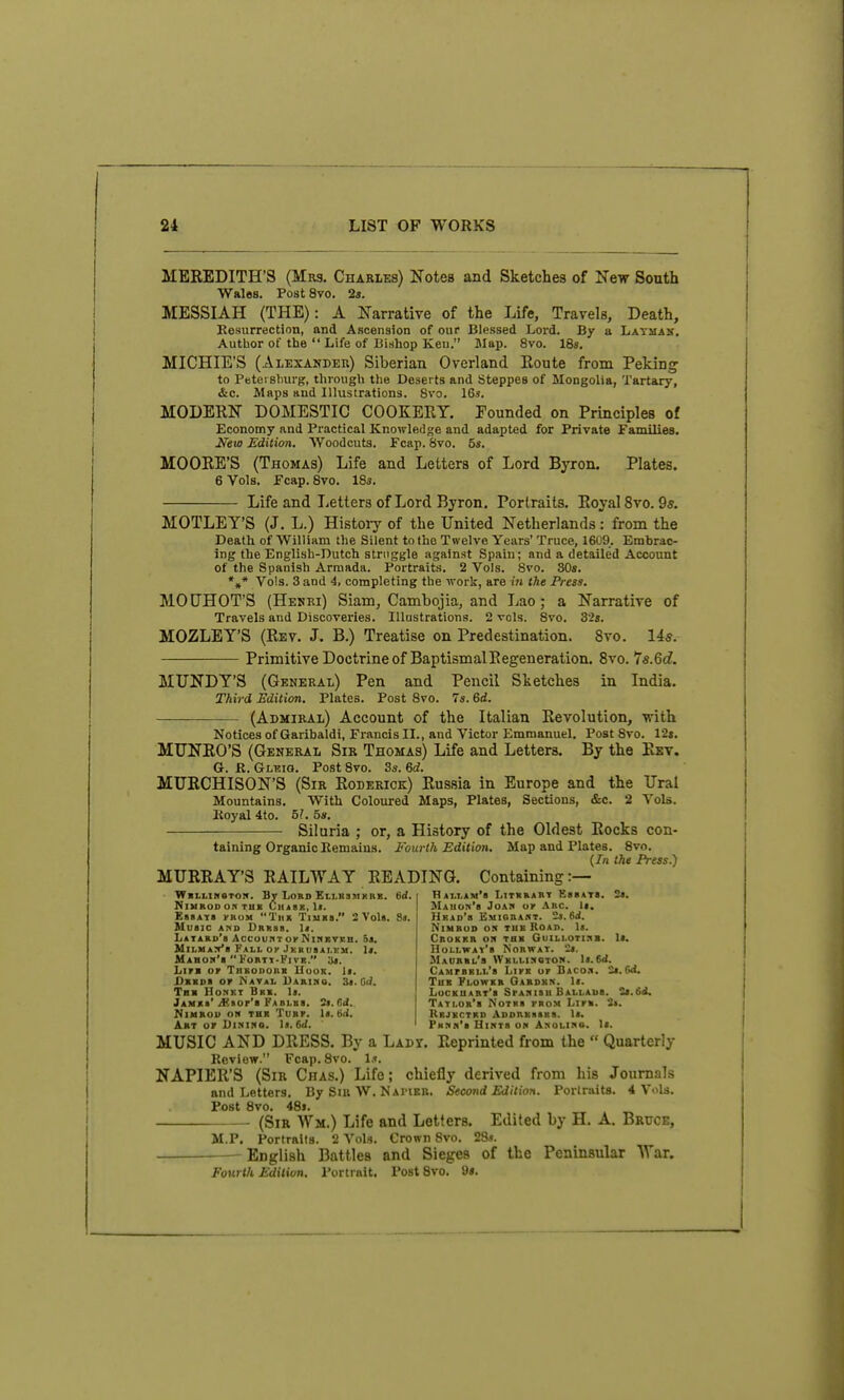 MEREDITH'S (Mrs. Charles) Notes and Sketches of New South Wales. PostSvo. 2i. MESSIAH (THE): A Narrative of the Life, Travels, Death, Kesurrection, and Ascension of our Blessed Lord. By a Layman. Author of the  Life of Bishop Keu. Map. 8vo. ISs. MICHIE'S (Alexander) Siberian Overland Route from Peking to Petei shurg, through tlie Deserts and Steppes of Mongolia, Tartary, &c. Maps and Illustrations. Svo. 16*. MODERN DOMESTIC COOKERY. Founded on Principles of Economy and Practical Knowledge and adapted for Private Families. Ji'eto Edition. Woodcuts. Fcap. 8vo. 5*. MOORE'S (Thomas) Life and Letters of Lord Byron. Plates. 6 Vols. Fcap. Svo. 185. Life and Letters of Lord Byron. Portraits. Royal Svo. 9s. MOTLEY'S (J. L.) Histoiy of the United Netherlands : from the Death of William the Silent to the Twelve Years' Truce, 1609. Embrac- ing the English-Dutch struggle against Spain; and a detailed Account of the Spanish Armada. Portraits. 2 Vols. Svo. 30s. *»* Vols. Sand 4, completing the work, are iti the Press. MOCHOT'S (Henri) Siam, Cambojia, and Lao; a Narrative of Travels and Discoveries. Illustrations. 2 vols. Svo. 324. MOZLEY'S (Rev. J. B.) Treatise on Predestination. Svo. 14s. Primitive Doctrine of BaptismalRegeneration. Svo. 7s.6d. MUNDY'S (General) Pen and Pencil Sketches in India. Third Edition. Plates. Post Svo. 7«. 6d. (Admiral) Account of the Italian Revolution, ■vrith Notices of Garibaldi, Francis IL, and Victor Emmanuel. Post Svo. 12t. MUNRO'S (General Sir Thomas) Life and Letters. By the Rev. G. R. Gleig. Post Svo. 3s. 6d. MURCHISON'S (Sir Roderick) Russia in Europe and the Ural Mountains. With Coloured Maps, Plates, Sections, &c. 2 Vols. Koyal 4to. 5?. 5». Siluria ; or, a History of the Oldest Rocks con- taining Organic llemain.s. Fourth Edition. Map and Plates. Svo. (7/1 the Press.') MURRAY'S RAILWAY READING. Containing:— W«LLIK6TO!». By LOKD ElI.KSMKRS. NlURODO.1 TUB ClIlSK, 1«. EasATB KBOM TiiR TijiKa. 2VoU. HUSIC AHD Drbss. I«. LATAKo'a Acc'uunT or NxnRTEB. Sa. MiLHAya Fall OP JKKiiaAi.KM. It. MAHOH'a  FoBTT-KlVB. lit. Lira OF TiiBODoiiR Uuok. 1>. Dxioa or Natal Uarihs. 3<. Gd. Tb> Honkt Bxx. la. Jamjo'/Ksor'a FAHLBa. S«. M. MiMBOU ON THK TUBP. la. tilj. flAT.LAM'a LiTBBABT KasATa. tt. Mauok'b Joah or .\RC. la. Hrad'b Emigrabt. 2j. 6rf. NiMBOD OS TUB RoAn. la. CnoKBB on Tax Guili.oti:ib. la. HoLLWAv'a NoBWAT. 2a. Maubrl's Wbllisstok. la.6d. CAMrsKLL'a LirB or Baco.i. 2a. Gd. Tub Flowkr Oardkk. la. LocBUART'a SrANisu Ballaus. Sa.Sd. Tati.ob'b Notks from LlFB. 3». Rbjkctbd .Vdorbssks. la. Art or UiNine. It.M. PHnn'a Uihts on Anglimo. la. MUSIC AND DRESS. By a Lady. Reprinted from the  Quarterly Review. Fcap. Svo. NAPIER'S (Sir Chas.) Life; chiefly derived from his Journals and Letters. By Sir W. Nambb. Second Edition. Portraits. 4 Vols. Post Svo. 48i. (Sir Wa.) Life and Letters. Edited by H. A. Bruce, M.P. Portraits. 2 Vols. Crown Svo. 2S». English Battles and Sieges of the Peninsular War. Fourth Edition. Portrait. Post Svo. 9s.