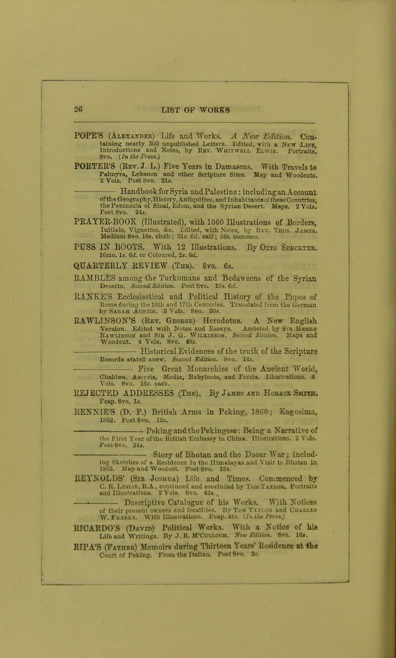 POPE'S (Alexander) Life and Works. A New Edition. Con- taining nearly 500 unpublished Letters. Kdited, with a Nkw Life, Introductions and Kotes, by Ebv. Whitwell Elwik. Portraits, 8vo. (In the Press.) PORTER'S (Rev. J. L.) Five Years in Damascus. With Travels to Palmyra, Lebanon and other Scripture Sites. Map aud Woodcuts. 2 Vols. Post 8vo. 21s. Handbook for Syria and Palestine: including an Account of the Geography, History, Antiquities, and Inhabitants of these Countries, the Peninsula of Sinai, Edom, and the Syrian Desert. Maps. 2 Vols, Post 8vo. 24s. PRAYER-BOOK (Illustrated), with 1000 lUustrations of Borders, Initials, Vignettes, &c. Edited, with Notes, by Rev. Thos. Jaaies. Medium 8vo. ISs. cloth ; 3Is. Gd. calf; 36s. morocco. PUSS I^r BOOTS. With 12 Illustrations. By Otto Specktes. 16mo. Is. 6d. or Coloured, 2s. 6d. QUARTERLY REVIEW (The). 8vo. 6s. RAMBLES among the Turkomans and Bedaweens of the Syrian Deserts. Second Edition. Post 8vo. 10s. 6rf. RANKE'S Ecclesiastical and Political History of the Popes of Rome during the 16th and 17th Centuries. Translated from the German by Sarah Austin. 3 Vols. 8vo. 30s. RAWLINSON'S (Rev. George) Herodotus. A New English Version. Edited with Notes and Essays. Assisted by Sir Hesrs Rawlinson and Sib J. G. Wilkikson. Second Edition. Maps and Woodcut. 4 Vols. 8vo. 48s. Historical Evidences of the truth of the Scripture Records stated anew. Second Edition. 8vo. 14s. ■ Five Great Monarchies of the Ancient World, ChaldiBa, Assyria, Media, Babylonia, and Persia. Illustrations. 4 A^ols. 8vo. 16s. each. REJECTED ADDRESSES (The). By James ahd Hobacb Smith. Fcap. 8vo. Is. RENNIE'S (D. F.) British Arms in Peking, 18G0 : Kagosima, 1662. PostSvo. 12s. Peking and the Pekingese: Being a Narrative of the Fir-st Yeiir of the British Embassy iu China. Illustrations. 2 Vols. Post 6vo. 24s. Story of Bhotan and the Dooar War; includ- ing Sketches of a Ilesidence in the Himalayas and Visit to Bhotan in 1S65. Jlap and Woodcut. Post 8vo. 12«. REYNOLDS' (Sir Joshua) Life and Times. Commenced by C. K. Leslik, R.A., continued and concluded by TomTayiajb. Portraits and Illustrations. 2 Vols. Svo. 42s. „ • Descriptive Catalogue of his Works. With Notices of their present owners nnd localiiies. By Tom Taylor and Ciiakles W. Franks. With Illustrations. Fcap. 4to. (lath* Press.) RICARDO'S (David) Political Works. With a Notice of his Life and Writings. By J. K. M'Culloch. New Edition. Svo. 16*. RIPA'S (Father) Memoirs daring Thirteen Years' Residence at the Court of Peking. From the Italian. Post Svo. 2s.