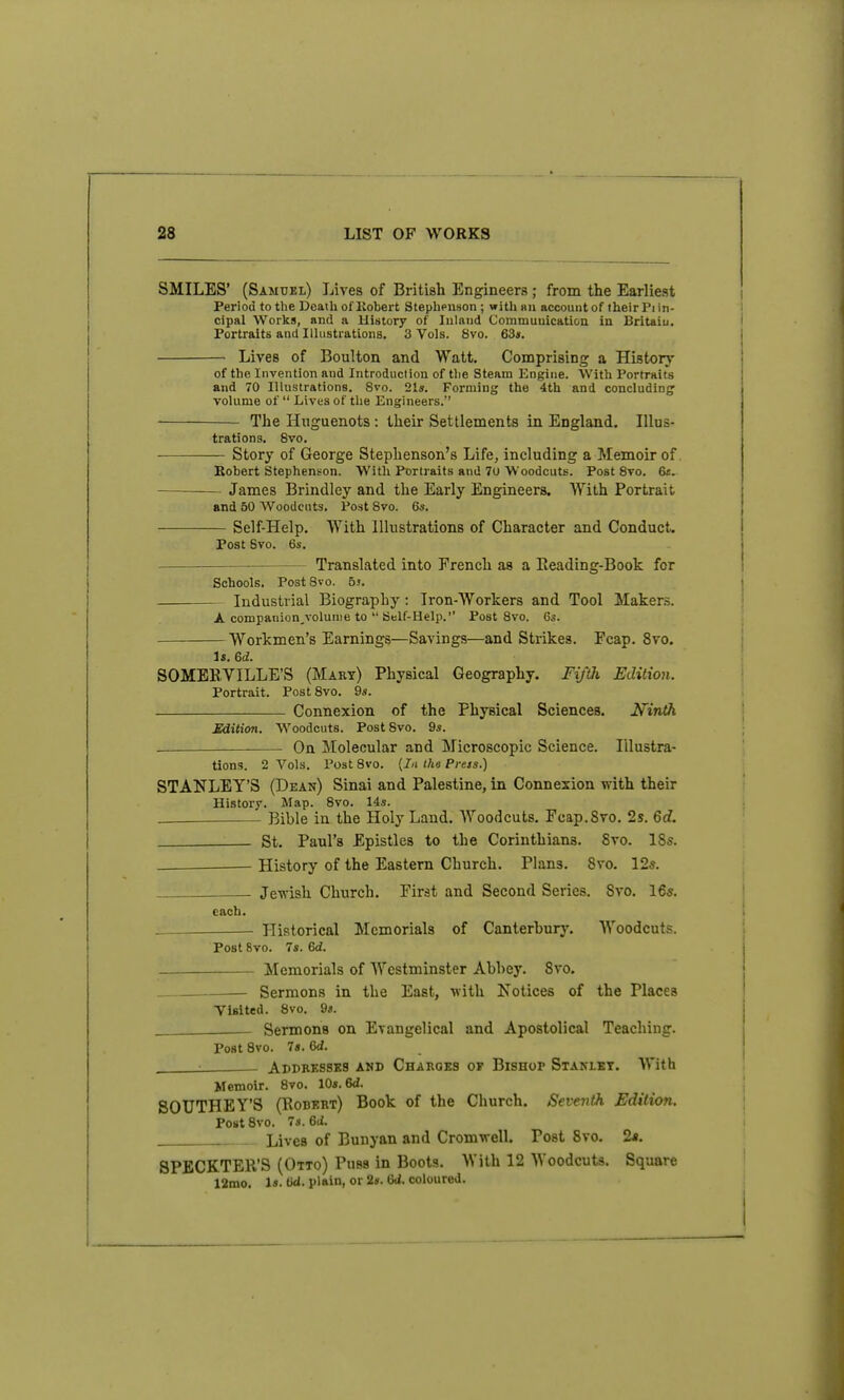 SMILES' (Samuel) Lives of British Engineers ; from the Earliest Period to the Death of liobert StephPimon ; with nn account of their Pi in- cipal Works, and a History of Inland Communication in Britaiu. Portraits and Ilhistrations. 3 Vols. 8vo. 63*. Lives of Boulton and Watt. Comprising a History of the Invention and Introduction of tlie Steam Engine. With Portraits and 70 Illustrations. 8vo. 21s. Forming the 4th and concluding: volume of  Lives of the Engineers. The Huguenots: their Settlements in England. Illus- trations. 8vo. Story of George Stephenson's Life, including a Memoir of. Robert Stephenson. With Portraits and 70 Woodcuts. Post 8vo. 6t. James Brindley and the Early Engineers. With Portrait and 50 Woodcuts. Post 8vo. 6s. Self-Help. With Illustrations of Character and Conduct. Post Bvo. 6s. Translated into French as a Eeading-Book for Schools. Post 8vo. 55. Industrial Biography: Iron-Workers and Tool Makers. A companion,volunie to  Self-Help. Post 8vo. Cs. Workmen's Earnings—Savings—and Strikes. Fcap. 8vo. Is. 6d. SOMEBVILLE'S (Mart) Physical Geography. FifUi Edition. Portrait. Post 8vo. 9s. Connexion of the Physical Sciences. Hinth Sdition. Woodcuts. Post 8vo. 9s. ■ On Molecular and Microscopic Science. Illustra- tions. 2 Vols. Post 8vo. (In tha Press.) STANLEY'S (Dean) Sinai and Palestine, in Connexion with their History. Map. 8vo. 14s. ■ Bible in the Holy Land. AYoodcuts. Fcap.Svo. 2s. 6d. St. Paul's Epistles to the Corinthians. 8vo. 18*. ^ History of the Eastern Church. Plans. 8vo. 12a. Jewish Church. First and Second Series. Svo, 16*. each. Historical Memorials of Canterbury. Woodcuts. Post 8vo. 7s. 6d. Memorials of Westminster Abbey. Svo. Sermons in the East, with Notices of the Places Visited. Svo. 9«. Sermons on Evangelical and Apostolical Teaching. Post 8vo. 7«. Gd. ■ Abdressks and Charges of Bishop Staklky. With Memoir. Svo. 10s. 6d. SOUTHEY'S (Kobert) Book of the Church. Seventh Edition. Post Svo. 7s. 6(i. Lives of Bunyan and Cromwell. Post Svo. 2a. SPECKTER'S (Otto) Puss in Boots. With 12 Woodcuts. Square 12mo. Is. fW. plain, or 2«. 6d. coloured.