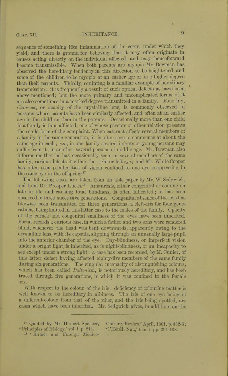 sequence of sometlung like inflammation of the coats, under which thoy yield, and there is ground for believing that it may often originate in causes acting dii*ectly on the individual affected, and may thenceforward become transmissible. When both parents are myopic Mr. Bowman has observed the hereditary tendency in this direction to be heightened, and some of the childi-en to be myopic at an earlier age or in a higher degree than their parents. Thirdly, squinting is a familiar example of hereditary ti-ansmission: it is frequently a result of such optical defects as have been above mentioned; but the more primary and uncomplicated forms of it are also sometimes in a marked degree transmitted in a family. Foui-lhly, Cataract, or opacity of the crystalline lens, is commonly observed in persons whose pai'ents have been similarly affected, and often at an earlier age in the childi-en than in the parents. Occasionally more than one child in a family is thus afflicted, one of whose parents or other relation presents the senile form of the complaint. When cataract affects several members of a family in the same generation, it is often seen to commence at about the same age in each; e.g., in one family several infants or young persons may suffer from it; in another, several i^ersons of middle age. Mr. Bowman also informs me that he has occasionally seen, in several members of the same family, vaiious defects in either the right or left eye; and Mr. White Cooper has often seen pecuharities of vision confined to one eye reappearing in the same eye in the offspring. The following cases are taken from an able paper by IVIr, W. Sedgwick, and from Dr. Prosper Lucas.^* Amaui'osis, either congenital or coming on late in life, and causing total blindness, is often inherited; it has been observed in thi-ee successive generations. Congenital absence of the iris has likewise been transmitted for three generations, a cleft-ms for four gene- rations, being limited in this latter case to the males of the family. Opacity of the cornea and congenital smallness of the eyes have been inherited. Portal records a curious case, in which a father and two sons were rendered bhnd, whenever the head was bent downwards, apparently owing to the crystalline lens, with its capsule, slipping thi'ough an unusually large pupil into the anterior chamber of the eye. Day-blindness, or imperfect vision under a bright light, is inherited, as is night-blindness, or an incapacity to see except under a strong light: a case has been recorded, by M. Cunier, of this latter defect having affected eighty-five members of the same family during six generations. The singular incapacity of distinguishing colour's, which has been called Daltonism, is notoriously hereditary, and has been traced through five generations, in which it was confined to the female sex. With respect to the colour of the iris : deficiency of colouring matter is well known to be hereditary in albinoes. The iiis of one eye being of a different colour fi-om that of the other, and the iris being spotted, arc cases which have been inherited. Mr. Sedgwick gives, in addition, on the ^'^ Quoted by Mr. Herbert Spencer, ' Principles of Jiiilngy,* vol. 1. p. 244. ^'^ ' JBrltish and i'^oreigu Mcdico- Cliirurg. Review,' April, 18G1, p.482-G; • I'Hcrcd. Nat.,' toiii. i. pp. 1591-108.