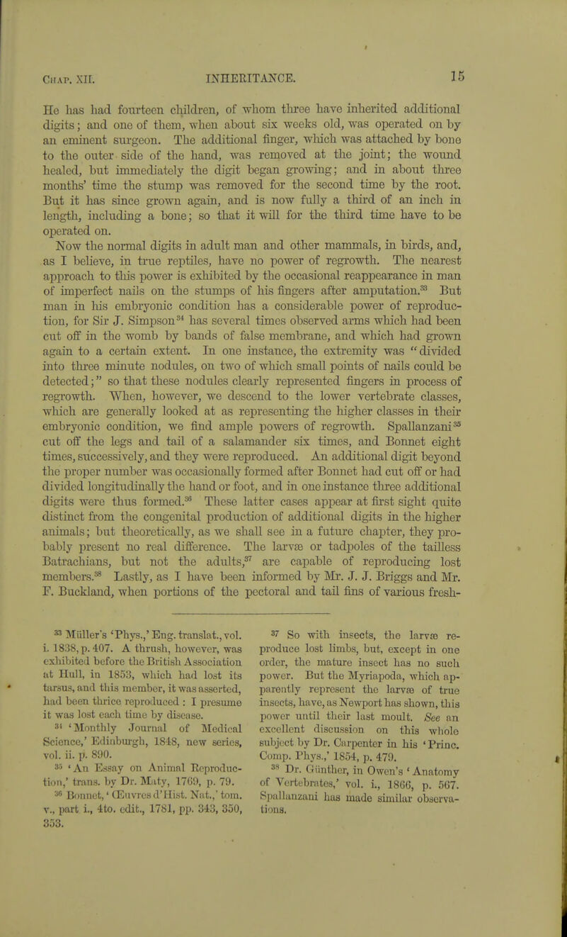 He has had fourteen children, of whom three have inherited additional digits; and one of them, when about six weeks old, was operated on by an eminent surgeon. The additional finger, wMch was attached by bone to the outer side of the hand, was reuioved at the joiat; the wound healed, but immediately the digit began growing; and in about thi'ee months' time the stump was removed for the second time by the root. But it has since grown again, and is now fully a third of an inch in length, including a bone; so that it will for the thii'd time have to be operated on. Now the normal digits in adult man and other mammals, in birds, and, as I believe, in true reptiles, have no power of regrowth. The nearest approach to this power is exhibited by the occasional reappearance in man of imperfect nails on the stumps of his fingers after amputation.^ But man in his embryonic condition has a considerable power of reproduc- tion, for Sir J. Simpson^* has several times observed arms which had been cut off in the womb by bands of false membrane, and which had grown again to a certain extent. In one instance, the extremity was  divided into thi-ee minute nodules, on two of which small points of nails could be detected; so that these nodules clearly represented fingers in process of regTowth. When, however, we descend to the lower vertebrate classes, which are generally looked at as representing the higher classes in their embryonic condition, we find ample powers of regrowth. Spallanzani^ cut off the legs and tail of a salamander six times, and Bonnet eight times, successively, and they were reproduced. An additional digit beyond the proper number was occasionally formed after Bonnet had cut off or had divided longitudinally the hand or foot, and in one instance three additional digits were thus formed.^'' These latter cases appear at first sight quite distinct from the congenital production of additional digits in the higher animals; but theoretically, as we shall see in a future chapter, they pro- bably jiresent no real difference. The larvte or tadpoles of the tailless Batrachians, but not the adults,^'' are capable of reproducing lost members.^ Lastly, as I have been informed by Mr. J. J. Briggs and Mr, r. Buckland, when portions of the pectoral and tail fins of various fresh- ^ Miiller's 'Phys.,'Eng.translat.,vol. i. 1838, p. 407. A thrush, however, was exhibited before the British Association at Hull, in 1853, which had lost its tarsus, and this member, it was asserted, had been thrice reproiluced : I presume it was lost each time by disease. 3' 'Monthly Journal of Medical Science,' Edinburgh, 1848, new series, vol. ii. p. 890. 35 'An Essay on Animal Eeproduc- tion,' trans, by Dr. Maty, 17G9, p. 79. Bonnet,' CEuvresd'Hist. Nat.,' torn, v., part i., 4to. edit., 1781, pp. 343, 350, 353. 37 So with insects, the Iarv£e re- produce lost Kmbs, but, except in one order, the mature insect has no such power. But the Myriapoda, which ap- parently represent the Iarv£B of true insects, have, as Newport has shown, this power until their last moult. See an excellent discussion on this whole subject by Dr. Carpenter in his ' Princ. Comp. Phys.,' 1854, p. 479. 38 Dr. Giinther, in Owen's 'Anatomy of Vertebrates,' vol. i., 186G, p. 567. Si)alliinzam has made similar observa- tions.