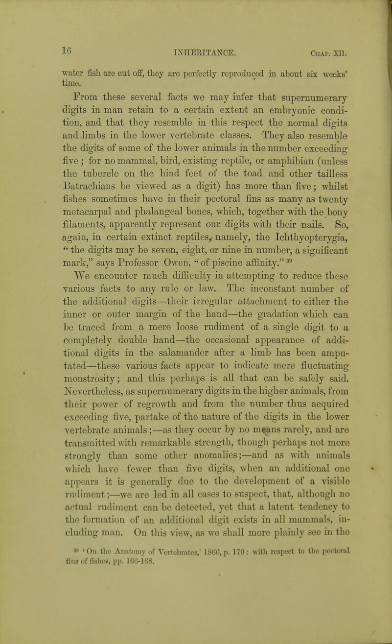 water fish are cut off, tliey are perfectly reproduced in about six weeks' time. From these several facts we may infer that supernumerary digits in man retain to a certain extent an embryonic condi- tion, and that they resemble in this respect the normal digits and limbs in the lower vertebrate classes. They also resemble the digits of some of the lower animals in the number exceedinir five ; for no mammal, bird, existing reptile, or amphibian (unless the tubercle on the hind feet of the toad and other tailless Batrachians be viewed as a digit) has more than five; whilst fishes sometimes have in their pectoral fins as many as twenty metacarpal and phalangeal bones, which, together with the bony filaments, apparently represent our digits with their nails. So, again, in certain extinct reptiles^ namely, the Ichthyopterygia, *' the digits may be seven, eight, or nine in number, a significant mark, says Professor Owen, of piscine affinity. We encounter much difficulty in attemjDting to reduce these various facts to any rule or law. The inconstant number of the additional digits—their irregular attachment to eitlier the inner or outer margin of the hand—the gradation which can be traced from a mere loose rudiment of a single digit to a completely double hand—the occasional appearance of addi- tional digits in the salamander after a limb has been ampu- tated—these various facts appear to indicate mere fluctuating monstrosity; and this perhaps is all that can be safely said. Nevertheless, as supernumerary digits in the higher animals, from their power of regi'owth and from the number thus acquired exceeding five, partake of the nature of the digits in the lower vertebrate animals;—as they occur by no means rarely, and are transmitted with remarkable strength, thougli perhaps not more strongly than some other anomalies;—and as with animals which have fewer than five digits, when an additional one appears it is generally due to the development of a visible rudiment;—we are led in all cases to suspect, that, although no actual rudiment can be detected, yet that a latent tendency to the formation of an additional digit exists in all mammals, in- cluding man. On this view, as we shall more plainly see in the 39 'On the Anntonij'of Vcrtcbrfttcs,' 18G6, p. 170: witli respect (o the pcctoml fins of fishes, pjt. IGU-IOS.