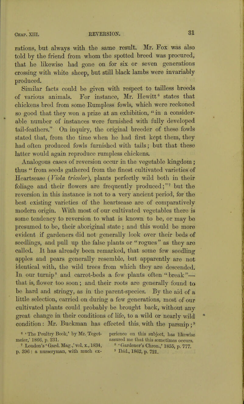 rations, but always with the same result. Mr. Fox was also told by the friend from whom the spotted breed was procured, that he likewise had gone on for six or seven generations crossing with white sheep, but still black lambs were invariably produced. Similar facts could be given with respect to tailless breeds of various animals. For instance, Mr. Hewitt^ states that chickens bred from some Kumpless fowls, which were reckoned so good that they won a prize at an exhibition,  in a consider- able number of instances were furnished with fully developed tail-feathers. On inquiry, the original breeder of these fowls stated that, from the time when he had first kept them, they had often produced fowls furnished with tails; but that these latter would again reproduce rumpless chickens. Analogous cases of reversion occur in the vegetable kingdom; thus  from seeds gathered from the finest cultivated varieties of Heartsease {Viola tricolor), plants perfectly wild both in their foliage and their flowers are frequently produced;'^ but the reversion in this instance is not to a very ancient period, for the best existing varieties of the heartsease are of comparatively modern origin. With most of our cultivated vegetables there is some tendency to reversion to what is known to be, or may be presumed to be, their aboriginal state; and this would be more evident if gardeners did not generally look over their beds of seedlings, and pull up the false plants or  rogues  as they are called. It has already been remarked, that some few seedling apples and pears generally resemble, but apparently are not identical with, the wild trees from which they are descended. In our turnip^ and carrot-beds a few plants often break— that is, flower too soon; and their roots are generally found to be hard and stringy, as in the parent-species. By the aid of a little selection, carried on during a few generations, most of our cultivated plants could probably be brought back, without any great change in their conditions of life, to a wild or nearly wild condition: Mr. Buckman has effected this, with the parsnip; ^ 8 'The Poultry Book,' by Mr. Teget- perience on this subject, has likewise meier,' 1866, p. 231. assured me that this sometimes occurs. 7 Loudon's' Gard. Mag.,' vol. x., 1834, ^ < Gardener's Chron.,' 1855, p. 777. p, 396 : a nurseryman, with much ex- » Ibid., 1862, p, 721.