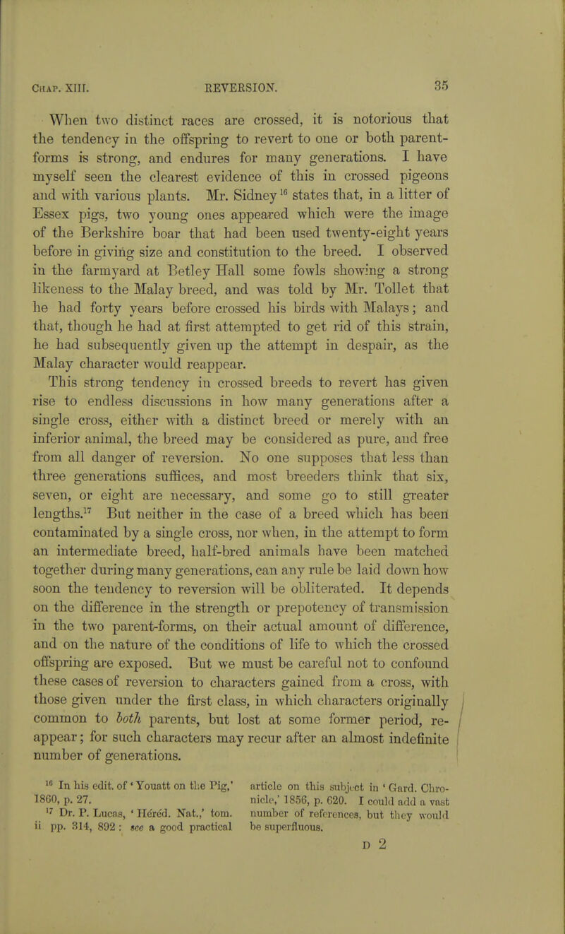 When two distinct races are crossed, it is notorious that the tendency in the offspring to revert to one or both parent- forms is strong, and endures for many generations. I have myself seen the clearest evidence of this in crossed pigeons and with various plants. Mr. Sidney states that, in a litter of Essex pigs, two young ones appeared which were the image of the Berkshire boar that had been used twenty-eight years before in giving size and constitution to the breed. I observed in the farmyard at Betley Hall some fowls showing a strong likeness to the Malay breed, and was told by Mr. Toilet that he had forty years before crossed his birds with Malays; and that, though he had at first attempted to get rid of this strain, he had subsequently given up the attempt in despair, as the Malay character would reappear. This strong tendency in crossed breeds to revert has given rise to endless discussions in how many generations after a single cross, either with a distinct breed or merely with, an inferior animal, the breed may be considered as pure, and free from all danger of reversion. No one supposes that less than three generations suffices, and most breeders think that six, seven, or eight are necessary, and some go to still greater lengths.^' But neither in the case of a breed which has been contaminated by a single cross, nor when, in the attempt to form an intermediate breed, half-bred animals have been matched together during many generations, can any rule be laid down how soon the tendency to reversion will be obliterated. It depends on the difference in the strength or prepotency of transmission in the two parent-forms, on their actual amount of difference, and on the nature of the conditions of life to which the crossed offspring are exposed. But we must be careful not to confound these cases of reversion to characters gained from a cross, with those given under the first class, in which characters originally common to both parents, but lost at some former period, re- appear ; for such characters may recur after an almost indefinite number of generations. In his edit, of' Youatt on tl;e Pig,' article on this subject in ' Gard. Cliro- 18G0, p. 27. nicle,' 1856, p. 620. I could add a vast Dr. P. Lucas, ' Hcre'd. Nat.,' torn. number of references, but they would ii pp. 314, 892 : see a good practical be superfluous. D 2