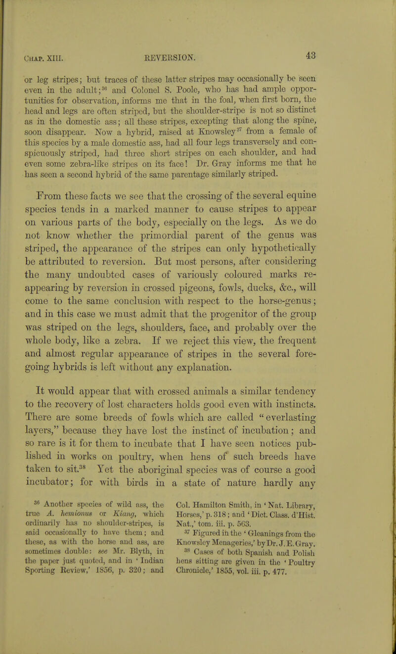 or leg stripes; b^^t traces of these latter stripes may occasionally be seen even in the adultand Colonel S. Poole, who has had ample oppor- tunities for observation, informs me that in the foal, when first born, the head and legs are often striped, but the shoulder-stripe is not so distinct as in the domestic ass; all these stripes, excepting that along the spine, soon disappear. Now a hybrid, raised at Knowsley= from a female of this species by a male domestic ass, had all four legs transversely and con- spicuously striped, had three short stripes on each shoulder, and had even some zebra-like stripes on its face! Dr. Gray informs me that he has seen a second hybrid of the same parentage similarly striped. From these facts we see tliat the crossing of the several equine species tends in a marked manner to cause stripes to appear on various parts of the body, especially on the legs. As we do not know whether the primordial parent of the genus was striped, the appearance of the stripes can only hypothetically be attributed to reversion. But most persons, after considering the many undoubted cases of variously coloured marks re- appearing by reversion in crossed pigeons, fowls, ducks, &c., will come to the same conclusion with respect to the horse-genus; and in this case we must admit that the progenitor of the group was striped on the legs, shoulders, face, and probably over the whole body, like a zebra. If we reject this view, the frequent and almost regular appearance of stripes in the several fore- going hybrids is left without &,nj explanatiian. It would appear that with crossed animals a similar tendency to the recovery of lost characters holds good even with instincts. There are some breeds of fowls which are called  everlasting layers, because they have lost the instinct of incubation; and so rare is it for them to incubate that I have seen notices pub- lished in works on poultry, when hens of such breeds have taken to sit.^^ Yet the aboriginal species was of course a good incubator; for with birds in a state of nature hardly any 36 Another species of wild ass, the true A. hemionus or Kiang, -wliich ordinarily has no shoulder-stripes, is said occasionally to have them; and tliese, as with the horse and ass, are sometimes double: see Mr. Blyth, in the paper just quoted, and in ' Indian Sporting Review,' 1856, p. 320; and Col. Hamilton Smith, in ' Nat. Library, Horses,' p. 318; and ' Diet. Class. d'Hist. Nat.,' tom. iii. p. 563. 37 Figured in the ' Gleanings from the Kiiowslcy Menageries,' by Dr. J. E. Gray. 38 Cases of botli Spanish aud Polish hens sitting are given in the ' Poultry Chronicle,' 1855, vol. iii. p. 477.