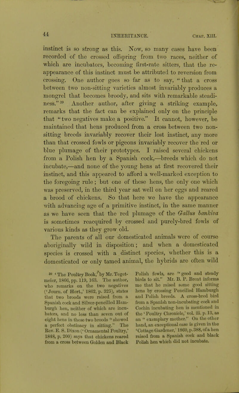 instinct is so strong as this. Now, so many cases have been recorded of the crossed offspring from two races, neither of which are incubators, becoming first-rate sitters, that the re- appearance of this instinct must be attributed to reversion from crossing. One author goes so far as to say,  that a cross between two non-sitting varieties almost invariably produces a mongrel that becomes broody, and sits with remarkable steadi- ness.^^ Another author, after giving a striking example, remarks that the fact can be explained only on the principle that  two negatives make a positive. It cannot, however, be maintained that hens produced from a cross between two non- sitting breeds invariably recover their lost instinct, any more than that crossed fowls or pigeons invariably recover the red or blue plumage of their prototypes. I raised several chickens from a Polish hen by a Spanish cock,—breeds which do not incubate,—and none of the young hens at first recovered their instinct, and this ajDpeared to afford a well-marked exception to the foregoing rule; but one of these hens, the only one which was preserved, in the third year sat well on her eggs and reared a brood of chickens. So that here we have the appearance mth advancing age of a primitive instinct, in the same manner as we have seen that the red plumage of the Gallus banJciva is sometimes reacquired by crossed and purely-bred fowls of various kinds as they grow old. The parents of all our domesticated animals were of course aboriginally wild in disposition; and when a domesticated species is crossed with a distinct species, whether this is a domesticated or only tamed animal, the hybrids are often wild 39 ' The Poultry Book,''by Mr. Teget- Polish fowls, nro  good and steady meier, 1866, pp. 119, 163. The author, bii-ds to sit. m. B. P. Brent informs who remarks on the two negatives me that he raised some good sitting (' Joum. of Hort.,' 1862, p. 325), states hens by crossing Pencilled Hamburgh that two broods were raised from a and Polish brwds. A cross-bred bird Spanish cock and Silver-pencilled Ham- from a Spanish non-incubating cock and biu-gli hen, neither of which are incu- Cochin incubating hen is mentioned in bators, and no less than seven out of the ' Poultry Chronicle,' vol. iii. p. 13, as eight hens in these two broods  showed an  exemplary mother.' On the other a perfect obstinacy in sitting. The hand, an exceptional case is given in the Rev. E. S. Dixon (' Ornamental Poultry,' 'Cottage Gardener, 1860, p. 388, of a hen 1848, p. 200) says that chickens reared raised from a Spanish cock and black from a crosa between Golden and Black PoUsh hen which did not incubate.