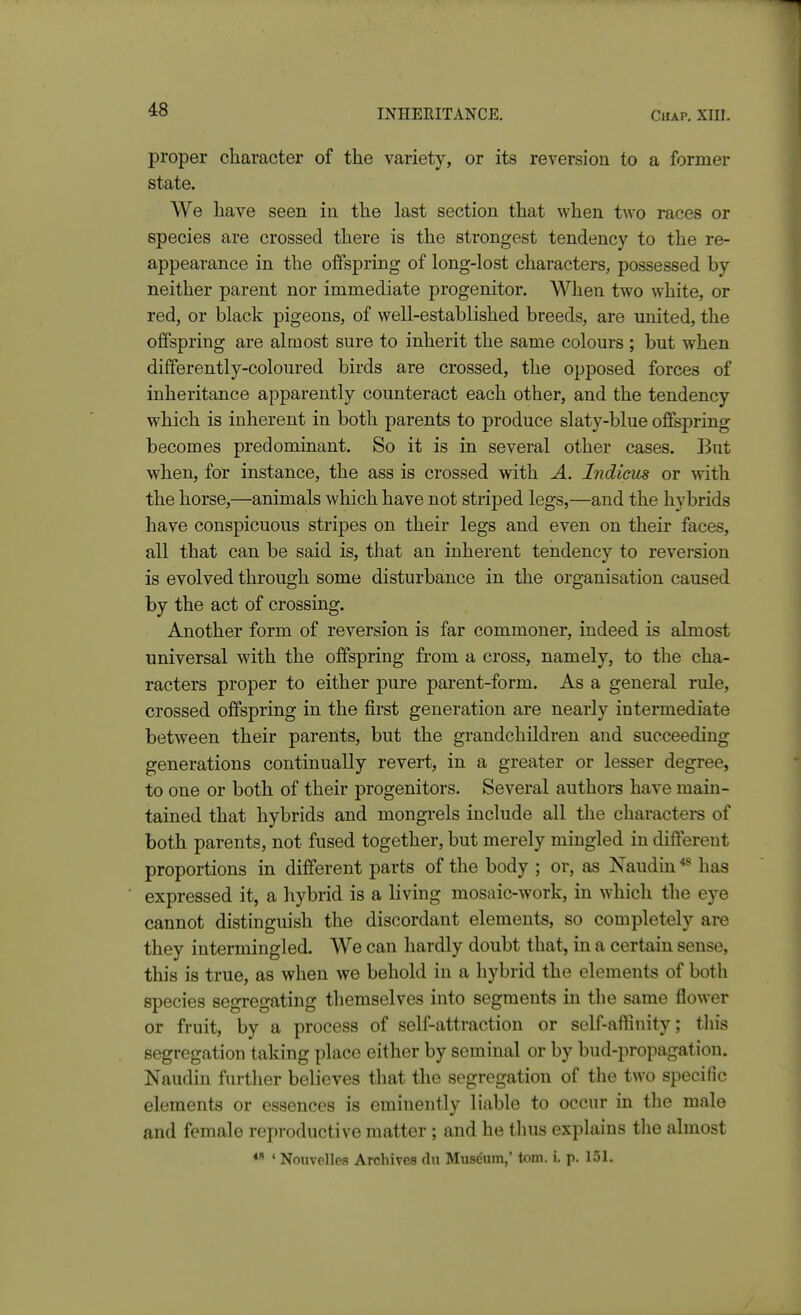 proper character of the variety, or its reversion to a former state. We have seen in the last section that when two races or species are crossed there is the strongest tendency to the re- appearance in the offspring of long-lost characters, possessed by neither parent nor immediate progenitor. When two white, or red, or black pigeons, of well-established breeds, are united, the offspring are almost sure to inherit the same colours ; but when differently-coloured birds are crossed, the opposed forces of inheritance apparently counteract each other, and the tendency which is inherent in both parents to produce slaty-blue offspring becomes predominant. So it is in several other cases. But when, for instance, the ass is crossed with A. Indicus or with the horse,—animals which have not striped legs,—and the hybrids have conspicuous stripes on their legs and even on their faces, all that can be said is, that an inherent tendency to reversion is evolved through some disturbance in the organisation caused by the act of crossing. Another form of reversion is far commoner, indeed is almost universal with the offspring from a cross, namely, to the cha- racters proper to either pure parent-form. As a general rule, crossed offspring in the first generation are nearly intermediate between their parents, but the grandchildren and succeeding generations continually revert, in a greater or lesser degree, to one or both of their progenitors. Several authors have main- tained that hybrids and mongrels include all the characters of both parents, not fused together, but merely mingled in different proportions in different parts of the body ; or, as Naudin has expressed it, a hybrid is a living mosaic-work, in which the eye cannot distinguish the discordant elements, so completely are they intermingled. We can hardly doubt that, in a certain sense, this is true, as when we behold in a hybrid the elements of both species segregating themselves into segments in the same flower or fruit, by a process of self-attraction or self-affinity; this segregation taking place either by seminal or by bud-propagation. Naudin further believes that the segregation of the two specific elements or essences is eminently liable to occur in the male and female reproductive matter ; and he tlius explains the almost • Nouvelles Archives cln Miiscum,' torn. i. p. 151.