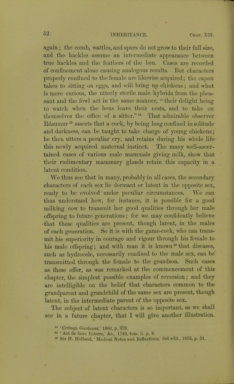 again; the comb, wattles, and sjDurs do not grow to their full size, and the hackles assume an intermediate appearance between true hackles and the feathers of the hen. Cases are recorded of confinement alone causing analogous results. But characters properly confined to the female are likewise acquired; the capon takes to sitting on eggs, and will bring up chickens; and what is more curious, the utterly sterile male hybrids from the phea- sant and the fowl act in the same manner,  their delight being to watch when the hens leave their nests, and to take on themselves the office of a sitter.^* That admirable observer Keaumur asserts that a cock, by being long confined in solitude and darkness, can be taught to take charge of young chickens; he then utters a peculiar cry, and retains during his whole life- this newly acquired maternal instinct. The many well-ascer- tained cases of various male mammals giving milk, show that their rudimentary mammary glands retain this capacity in a latent condition. We thus see that in many, probably in all cases, the secondary characters of each sex lie dormant or latent in the opposite sex, ready to be evolved under peculiar circumstances. We can thus understand how, for instance, it is possible for a good milking cow to transmit her good qualities through her male offspring to future generations; for we may confidently believe • that these qualities are present, though latent, in the males of each generation. So it is with the game-cock, who can trans- mit his superiority in courage and vigour through his female to his male offspring; and with man it is known ^ that diseases, such as hydrocele, necessarily confined to the male sex, can be transmitted through the female to the grandson. Such cases as these offer, as was remarked at the commencement of this chapter, the simplest possible examples of reversion; and they are intelliirible on the belief that characters common to the grandparent and grandchild of the same sex are present, though latent, in the intermediate parent of the opposite sex. The subject of latent characters is so important, as we shall see in a future chapter, that I will give another illustration.  ' Cottage Gnrdener,' 18G0, p. 379.  ' Art de faire Kclorre, &c., 1749, torn. ii. p. 8.  Sir H. Holland, ' Mcdiral Notea and Reflections,' 3rd edit., 1855, p. 31.