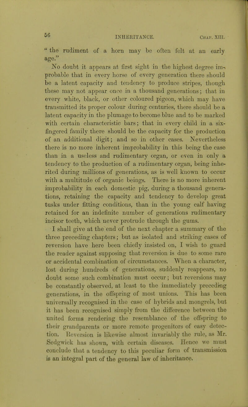  the rudiment of a horn may be often felt at an early age. No doubt it appears at first sight in the highest degree ira-^ probable that in every horse of every generation there should be a latent capacity and tendency to produce stripes, though these may not appear once in a thousand generations; that in every white, black, or other coloured pigeon, which may have transmitted its proper colour during centuries, there should be a latent capacity in the plumage to become blue and to be marked with certain characteristic bars; that in every child in a six- fingered family there should be the capacity for the production of an additional digit; and so in other cases. Nevertheless there is no more inherent improbability in this being the case than in a useless and rudimentary organ, or even in only a tendency to the production of a rudimentary organ, being inhe- rited during millions of generations, as is well known to occur Avith a multitude of organic beings. There is no more inherent improbability in each domestic pig, during a thousand genera- tions, retaining the capacity and tendency to develop great tusks under fitting conditions, than in the young calf having retained for an indefinite number of generations rudimentary incisor teeth, which never protrude through the gums. I shall give at the end of the next chapter a summary of the three preceding chapters; but as isolated and striking cases of reversion have here been chiefly insisted on, I wish to guard the reader against supposing that reversion is due to some rare or accidental combination of circumstances. When a character, lost during hundreds of generations, suddenly reappears, no doubt some such combination must occur; but reversions may be constantly observed, at least to the immediately preceding generations, in the offspring of most unions. This has been universally recognised in the case of hybrids and mongrels, but it has been recognised simply from the difference between the united forms rendering the resemblance of the offspring to their grandparents or more remote progenitors of easy detec- tion. Eeversion is likewise almost invariably the rule, as Mr. Sedgwick has shown, with certain diseases. Hence we must conclude that a tendency to this peculiar form of transmission is an integral part of the general law of inheritance.