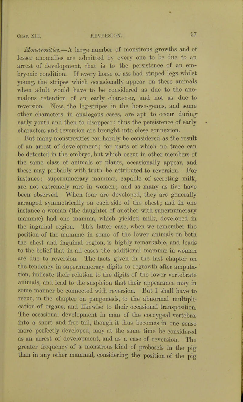 Monstrosities.—A large number of monstrous growths and of lesser anomalies are admitted by every one to be due to an arrest of development, that is to the persistence of an em- bryonic condition. If every horse or ass had striped legs whilst young, the stripes which occasionally appear on these animals when adult would have to be considered as due to the ano- malous retention of an early character, and not as due to reversion. Now, the leg-stripes in the horse-genus, and some other characters in analogous cases, are a|)t to occur during- early youth and then to disappear ; thus the persistence of early characters and reversion are brought into close connexion. But many monstrosities can hardly be considered as the result of an arrest of development; for parts of which no trace can be detected in the embryo, but which occur in other members of the same class of animals or plants, occasionally appear, and these may probably with truth be attributed to reversion. For instance: supernumerary mammse, capable of secreting milk, are not extremely rare in women; and as many as five have been observed. When four are developed, they are generally arranged symmetrically on each side of the chest; and in one instance a woman (the daughter of another with supernumerary mammae) had one mamma, which yielded milk, developed in the inguinal region. This latter case, when we remember the position of the mammae in some of the lower animals on both the chest and inguinal region, is highly remarkable, and leads to tlie belief that in all cases the additional mammae in woman are due to reversion. The facts given in the last chapter on the tendency in supernumerary digits to regrowth after amputa- tion, indicate their relation to the digits of the lower vertebrate animals, and lead to the suspicion that their appearance may in some manner be connected with reversion. But I shall have to recur, in the chapter on pangenesis, to the abnormal multipli- cation of organs, and likewise to their occasional transposition. The occasional development in man of the coccygeal vertebr£e into a short and free tail, though it thus becomes in one sense more perfectly developed, may at the same time be considered as an arrest of development, and as a case of reversion. The greater frequency of a monstrous kind of proboscis in the pig than in any other mammal, considering the position of the pig