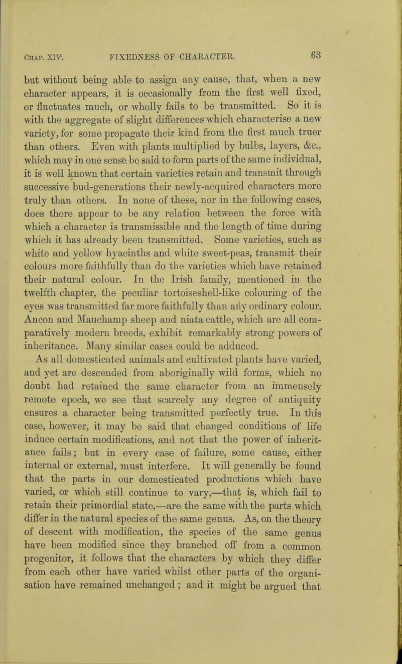 but without being able to assign any cause, that, when a new character appears, it is occasionally from the fli'st well fixed, or fluctuates much, or wholly fails to be transmitted. So it is with the aggregate of slight differences which characterise a new variety, for some propagate their kind from the first much truer than others. Even with plants multiplied by bulbs, layers, &c., which may in one sensfe be said to form parts of the same individual, it is well known that certain varieties retain and transmit through successive bud-generations their newly-acquired characters more truly than others. In none of these, nor in the following cases, does there appear to be any relation between the force with which a character is transmissible and the length of time during which it has already been transmitted. Some varieties, such as white and yellow hyacinths and white sweet-peas, transmit their colours more faithfully than do the varieties which have retained their natural colour. In the Irish family, mentioned in the twelfth chapter, the peculiar tortoiseshell-like colouring of the eyes was transmitted far more faithfully than any ordinary colour. Ancon and Mauchamp sheep and niata cattle, which are all com- paratively modern breeds, exhibit remarkably strong powers of inheritance. Many similar cases could be adduced. As all domesticated animals and cultivated plants have varied, and yet are descended from aboriginally wild forms, which no doubt had retained the same character from an immensely remote epoch, we see that scarcely any degree of antiquity ensures a character being transmitted perfectly true. In this case, however, it may be said that changed conditions of life induce certain modifications, and not that the power of inherit- ance fails; but in every case of failure, some cause, either internal or external, must interfere. It will generally be found that the parts in our domesticated productions which have varied, or which still continue to vary,—that is, which fail to retain their primordial state,—are the same with the parts which difier in the natural species of the same genus. As, on the theory of descent with modification, the species of the same genus have been modified since they branched off from a common progenitor, it follows that the characters by which they differ from each other have varied whilst other parts of the organi- sation have remained unchanged ; and it might be argued that