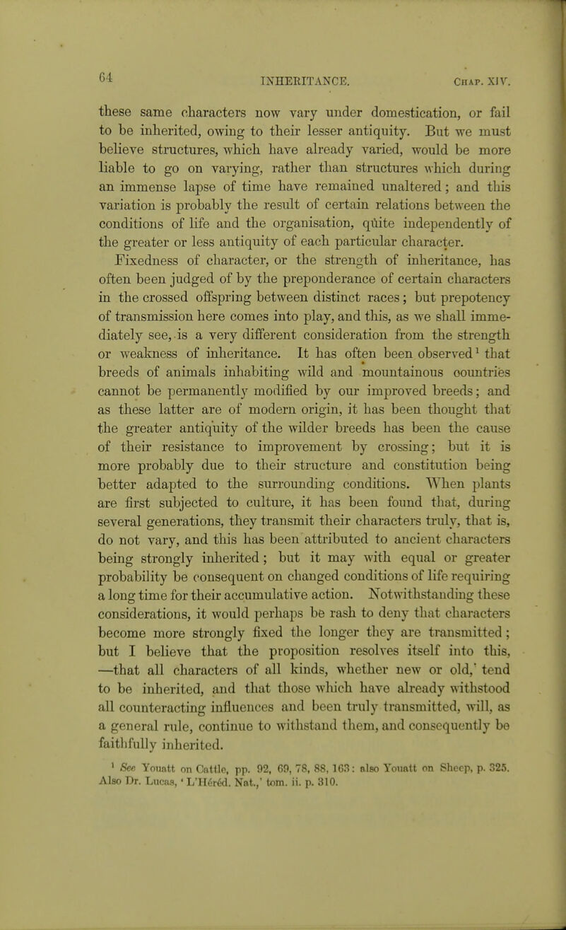 these same characters now vary under domestication, or fail to be inherited, owing to their lesser antiquity. But we must believe structures, which have already varied, would be more liable to go on varying, rather than structures which during an immense lapse of time have remained unaltered; and this variation is probably the result of certain relations between the conditions of life and the organisation, qilite independently of the greater or less antiquity of each particular character. Fixedness of character, or the strength of inheritance, has often been judged of by the preponderance of certain characters in the crossed offspring between distinct races; but prepotency of transmission here comes into play, and this, as we shall imme- diately see, is a very different consideration from the strength or weakness of inheritance. It has often been observed^ that breeds of animals inhabiting wild and mountainous oountries cannot be permanently modified by our improved breeds; and as these latter are of modern origin, it has been thought that the greater antiquity of the wilder breeds has been the cause of their resistance to improvement by crossing; but it is more probably due to their structure and constitution being better adapted to the surrounding conditions. When plants are first subjected to culture, it has been found that, during several generations, they transmit their characters truly, that is, do not vary, and this has been attributed to ancient characters being strongly inherited; but it may with equal or greater probability be consequent on changed conditions of life requiring a long time for their accumulative action. Notwithstanding these considerations, it would perhaps be rash to deny that characters become more strongly fixed the longer they are transmitted ; but I believe that the proposition resolves itself into this, —that all characters of all kinds, whether new or old,' tend to be inherited, and that those winch have already withstood all counteracting influences and been truly transmitted, will, as a general rule, continue to withstand them, and consequently be faithfully inherited. ' See Youatt on Cattle, pp. 92, 69, 78, 88, 163: also Youatt on Sheep, p. 325. Also Dr. Lucas, • L'H6r^. Nat.,' torn. ii. p. 310.