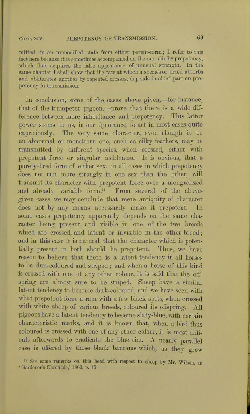 mitted in an nnmodifiecl state from either parent-form; I refer to this fact here because it is sometimes accompanied on the one side by prepotency, wliich thus acquires the false appearance of unusual strength. In the same chapter I shall show that the rate at which a species or breed absorbs and obliterates another by repeated crosses, depends in chief part on pre- potency in transmission. In conclusion, some of the cases above given,—for instance, that of the trumpeter pigeon,—prove that there is a Avide dif- ference between mere inheritance and prepotency. This latter power seems to us, in our ignorance, to act in most cases quite capriciously. The very same character, even though it be an abnormal or monstrous one, such as silky feathers, may be transmitted by different species, when crossed, either with prepotent force or singular feebleness. It is obvious, that a purely-bred form of either sex, in all cases in which prepotency does not run more strongly in one sex than the other, will transmit its character with prepotent force over a mongrelized and already variable form.^^ From several of the above- given cases we may conclude that mere antiquity of character does not by any means necessarily make it prepotent. In some cases prepotency apparently depends on the same cha- racter being present and visible in one of the two breeds which are crossed, and latent or invisible in the other breed; and in this case it is natural that the character which is poten- tially present in both should be prepotent. Thus, we have reason to believe that there is a latent tendency in all horses to be dun-coloured and striped; and when a horse of this kind is crossed with one of any other colour, it is said that the off- spring are almost sure to be striped. Sheep have a similar latent tendency to become dark-coloured, and we have seen with what prepotent force a ram with a few black spots, when crossed with white sheep of various breeds, coloured its offspring. All pigeons have a latent tendency to become slaty-blue, with certain characteristic marks, and it is known that, when a bird thus coloured is crossed with one of any other colour, it is most diffi- cult afterwards to eradicate the blue tint. A nearly parallel case is offered by those black bantams which, as they grow See some remarks on tins head with respect to sheep by Mr. Wilson iu ' Gardener's Chronicle,' 18G3, p. 15,