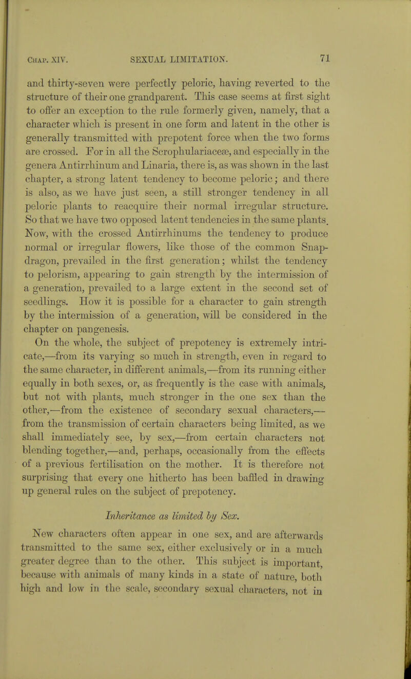 and thirty-seven were perfectly peloric, having reverted to the structure of their one grandparent. This case seems at first sight to offer an exception to the rule formerly given, namely, that a character which is present in one form and latent in the other is generally transmitted with prepotent force when the two forms are crossed. For in all the Scrophulariacese, and especially in the genera Antirrhinum and Linaria, there is, as was shown in the last chapter, a strong latent tendency to become peloric; and there is also, as we have just seen, a still stronger tendency in all peloric plants to reacquire their normal irregular structure. So that we have two opposed latent tendencies in the same plants. Now, with the crossed Antirrhinums the tendency to produce normal or irregular flowers, like those of the common Snap- dragon, prevailed in the first generation; whilst the tendency to pelorism, appearing to gain strength by the intermission of a generation, prevailed to a large extent in the second set of seedlings. How it is possible for a character to gain strength by the intermission of a generation, will be considered in the chapter on pangenesis. On the whole, the subject of prepotency is extremely intri- cate,—from its varying so much in strength, even in regard to the same character, in different animals,—from its running either equally in both sexes, or, as frequently is the case with animals, but not with plants, much stronger in the one sex than the other,—from the existence of secondary sexual characters,— from the transmission of certain characters being limited, as we shall immediately see, by sex,—from certain characters not blending together,—and, perhaps, occasionally from the effects of a previous fertilisation on the mother. It is therefore not surprising that every one hitherto has been baffled in drawing up general rules on the subject of prepotency. Inheritance as limited hy Sex. New characters often appear in one sex, and are afterwards transmitted to the same sex, either exclusively or in a much greater degree than to the other. This subject is important, because with animals of many kinds in a state of nature, both high and low in the scale, secondary sexual characters, not in