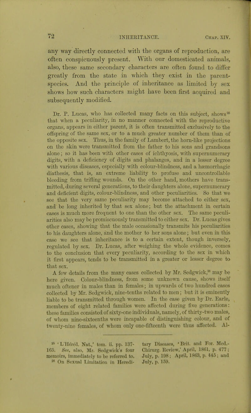 any way directly connected with the organs of reproduction, are often conspicuously present. With our domesticated animals, also, these same secondary characters are often found to differ greatly from the state in which they exist in the parent- species. And the principle of inheritance as limited by sex shows how such characters might have been first acquired and subsequently modified. Dr. P. Lucas, who has collected many facts on this subject, shows ^ that when a pecuharity, m no manner connected with the reproductive organs, appears in either parent, it is often transmitted exclusively to the offspring of the same sex, or to a much greater number of them than of the opposite sex. Thus, ia the family of Lambert, the horn-like projections on the skiu were transmitted fi-om the father to his sons and grandsons alone; so it has been with other cases of ichthyosis, with supernumerary digits, with a deficiency of digits and phalanges, and in a lesser degree with various diseases, especially with colour-blindness, and a hasmorrhagic diathesis, that is, an extreme habihty to profuse and uncontrollable bleeding from trifling wounds. On the other hand, mothers have trans- mitted, during several generations, to then daughters alone, supernumerary and deficient digits, colour-bhndness, and other peculiarities. So that we see that the very same peciiharity may become attached to either sex, and be long inherited by that sex alone; but the attachment in certain cases is much more frequent to one than the other sex. The same peculi- arities also may be promiscuously transmitted to either sex. Dr. Lucas gives other cases, showing that the male occasionally transmits liis peculiarities to his daughters alone, and the mother to her soijs alone; but even in this case we see that inheritance is to a certain extent, though inversely, regulated by sex. Dr. Lucas, after weighing the whole evidence, comes to the conclusion that every peculiarity, according to the sex in which it first appears, tends to be transmitted in a greater or lesser degree to that sex. A few details from the many cases collected by ]\Ir. Sedgwick,* may be here given. Colour-blindness, from some unknown cause, shows itself much oftener in males than in females; in upwards of two hundred cases collected by Mr. Sedgwick, nine-tenths related to men; but it is eminently liable to be transmitted through women. In the case given by Dr. Earle, members of eight related famihes were affected during five generations: these famihes consisted of sixty-one indi^^duals, namely, of thhty-two males, of whom nine-sixteenths were incapable of distinguishing colour, and of twenty-nine females, of whom only one-fifteenth were thus affected. Al- •■^^ •LHerc'd. Nat.,' torn. ii. pp. 137- 165. See, also, Mr. Sedgwick's four memoirs, immediately to be referred to. 2* On Sexual Limitation in Heredi- tary Diseases, 'Brit, and For. Mod.- Cbirurg. Eevicw,' April, 1861, p. 477 ; July, p. 198 ; April, 1863, p. 445; and July, p. 159.