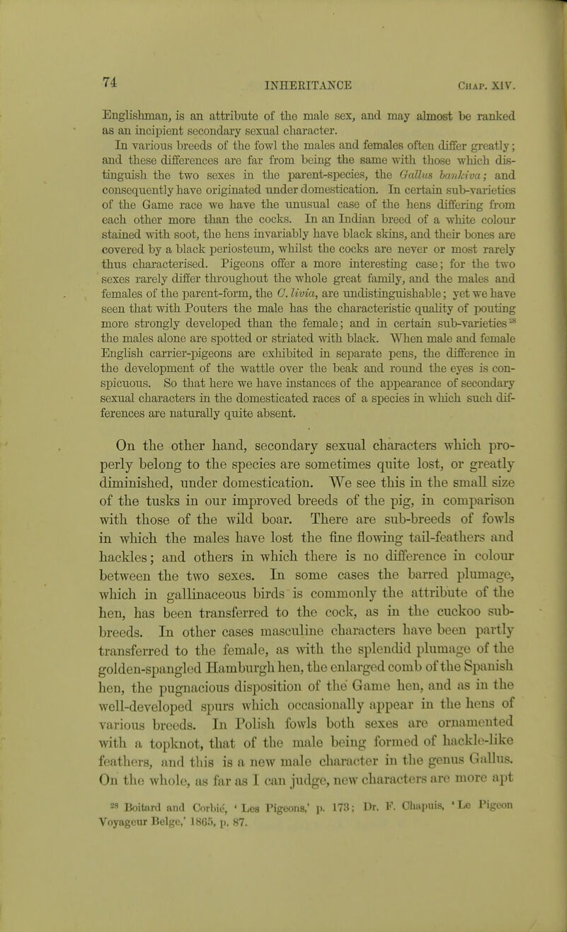 Englishman, is an attribute of the male sex, and may almost be ranked as an incipient secondary sexual character. In various breeds of the fowl the males and females often differ greatly; and these differences are far from being the same with those which dis- tinguish the two sexes ia the parent-species, the Gallus hankiva; and consequently have originated imder domestication. In certain su1>varieties of the Game race we have the unusual case of the hens differing from each other more than the cocks. In an Indian breed of a white colour stained with soot, the hens invariably have black skins, and then bones are covered by a black periosteum, whilst the cocks are never or most rarely thus characterised. Pigeons offer a more interesting case; for the two sexes rarely differ throughout the whole great family, and the males and females of the parent-form, the C. livia, are undistinguishable; yet we have seen that with Pouters the male has the characteristic quality of pouting more strongly developed than the female; and in certain sub-varieties^ the males alone are spotted or striated with black. When male and female English carrier-pigeons are exhibited in separate pens, the difference in the development of the wattle over the beak and round the eyes is con- spicuous. So that here we have instances of the appearance of secondary sexual characters in the domesticated races of a species in which such dif- ferences are naturally quite absent. On the other hand, secondary sexual characters which pro- perly belong to the species are sometimes quite lost, or greatly diminished, under domestication. We see this in the small size of the tusks in our improved breeds of the pig, in comparison with those of the wild boar. There are sub-breeds of fowls in which the males have lost the fine flowing tail-feathers and hackles; and others in which there is no difference in colom* between the two sexes. In some cases the barred plumage, which in gallinaceous birds is commonly the attribute of the hen, has been transferred to the cock, as in the cuckoo sub- breeds. In other cases masculine characters have been partly transferred to the female, as with the splendid plumage of the golden-spangled Hamburgh hen, the enlarged comb of the Spanish hen, the pugnacious disposition of the Game hen, and as in the well-developed spurs which occasionally appear in the hens of various breeds. In Polish fowls both sexes are ornamented with a topknot, that of the male being formed of hackle-like feathers, and this is a new male character in the genus GaUus. On the whole, as far as I can judge, new characters are more apt 28 Boitard and Corbie, ' Les Pigeons,' p. 173; Dr. F. Oiiapuis, ' Le Pigeon Voyagcur Beige,' 1865, p. 87.