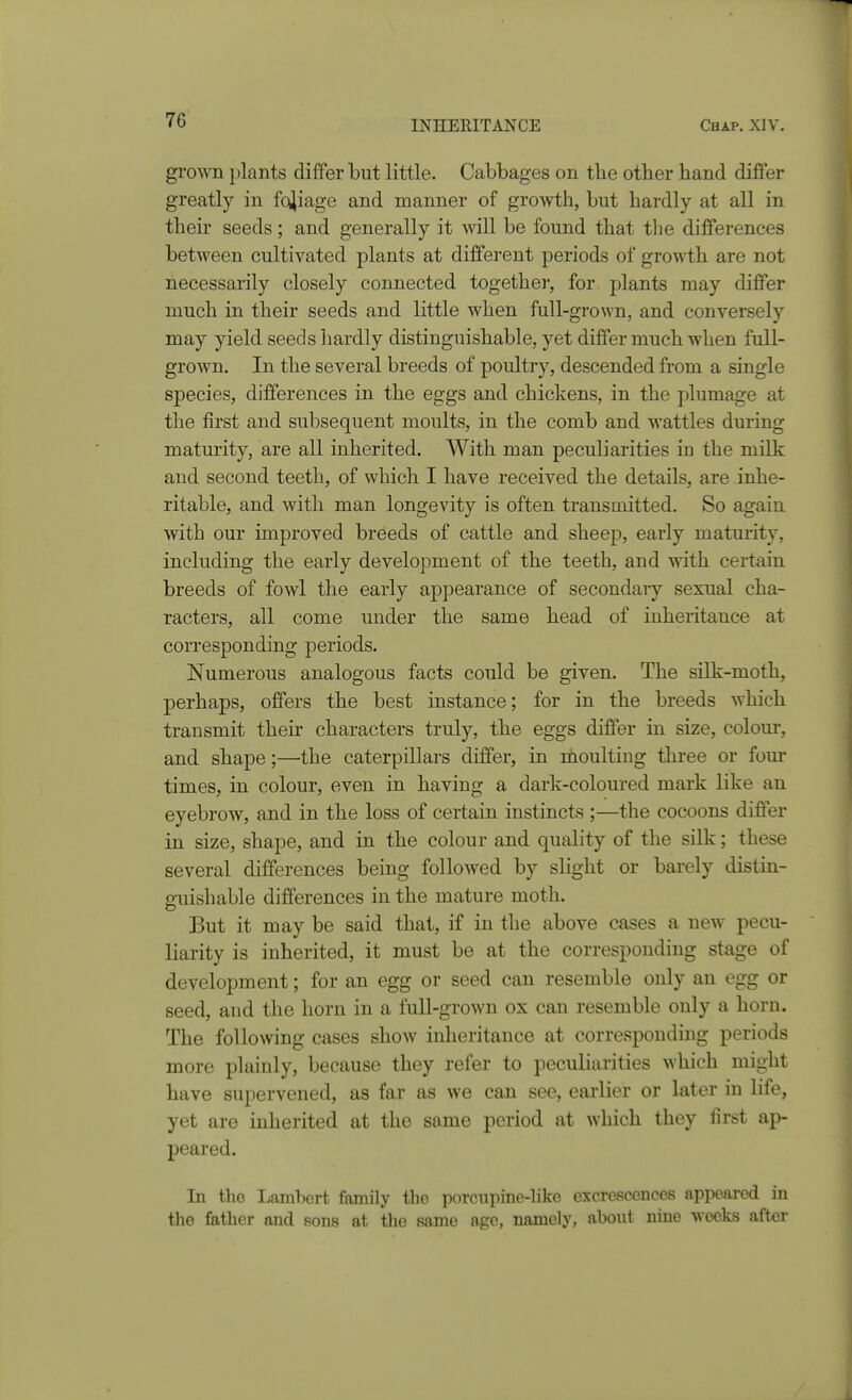 groNAH plants differ but little. Cabbages on tlie other hand differ greatly in fojiage and manner of growth, but hardly at all in their seeds; and generally it will be found that tlie differences between cultivated plants at different periods of growth are not necessarily closely connected togethei-, for plants may differ much in their seeds and little when full-grown, and conversely may yield seeds hardly distinguishable, yet differ much when full- grown. In the several breeds of poultry, descended from a single species, differences in the eggs and chickens, in the plumage at the first and subsequent moults, in the comb and wattles during maturity, are all inherited. With man peculiarities in the milk and second teeth, of which I have received the details, are inhe- ritable, and with man longevity is often transmitted. So again with our improved breeds of cattle and sheep, early maturity, including the early development of the teeth, and with certain breeds of fowl the early appearance of secondary sexual cha- racters, all come under the same head of inheritance at corresponding periods. Numerous analogous facts could be given. The silk-moth, perhaps, offers the best instance; for in the breeds which transmit their characters truly, the eggs differ in size, colour, and shape;—the caterpillars differ, in moulting three or four times, in colour, even in having a dark-coloured mark like an eyebrow, and in the loss of certain instincts ;—the cocoons differ in size, shape, and in the colour and quality of the silk; these several differences being followed by slight or barely distin- guishable differences in the mature moth. But it may be said that, if in the above cases a new pecu- liarity is inherited, it must be at the corresponding stage of development; for an egg or seed can resemble only an egg or seed, and the horn in a full-grown ox can resemble only a horn. The following cases show inheritance at corresponding periods more plainly, because they refer to peculiarities which might have supervened, as far as we can see, earlier or later in life, yet are inherited at the some period at which they first ap- peared. In tho Lambert family tho porcii]iine-hkc excrescences appeared in the father and sons at the same age, namely, about nine weeks after