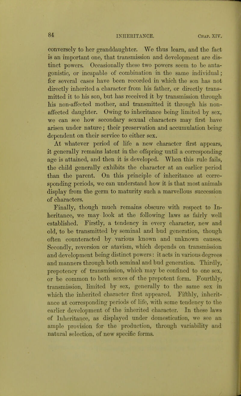 conversely to her granddaughter. We thus learn, and the fact is an important one, that transmission and development are dis- tinct powers. Occasionally these two powers seem to be anta- gonistic, or incapable of combination in the same individual; for several cases have been recorded in which the son has not directly inherited a character from his father, or directly trans- mitted it to his son, but has received it by transmission through his non-affected mother, and transmitted it through his non- affected daughter. Owing to inheritance being limited by sex, we can see how secondary sexual characters may first have arisen under nature; their preservation and accumulation being dependent on their service to either sex. At whatever period of life a new character first appears, it generally remains latent in the offspring until a corresponding age is attained, and then it is developed. When this rule fails, the child generally exhibits the character at an earlier period than the parent. On this principle of inheritance at corre- sponding periods, we can understand how it is that most animals display from the germ to matmity such a marvellous succession of characters. Finally, though much remains obscure with respect to In- heritance, we may look at the following laws as fairly well established. Firstly, a tendency in every character, new and old, to be transmitted by seminal and bud generation, though often counteracted by various known and unknown causes. Secondly, reversion or atavism, which depends on transmission and development being distinct powers: it acts in various degrees and manners through both seminal and bud generation. Thirdly, prepotency of transmission, which may be confined to one sex, or be common to both sexes of the prepotent form. Fourthly, transmission, limited by sex, generally to the same sex in which the inherited character first appeared. Fifthly, inherit- ance at corresponding periods of life, with some tendency to the earlier development of the inherited character. In these laws of Inheritance, as displayed under domestication, we see an ample provision for the production, through variability and natural selection, of new siDccific forms.