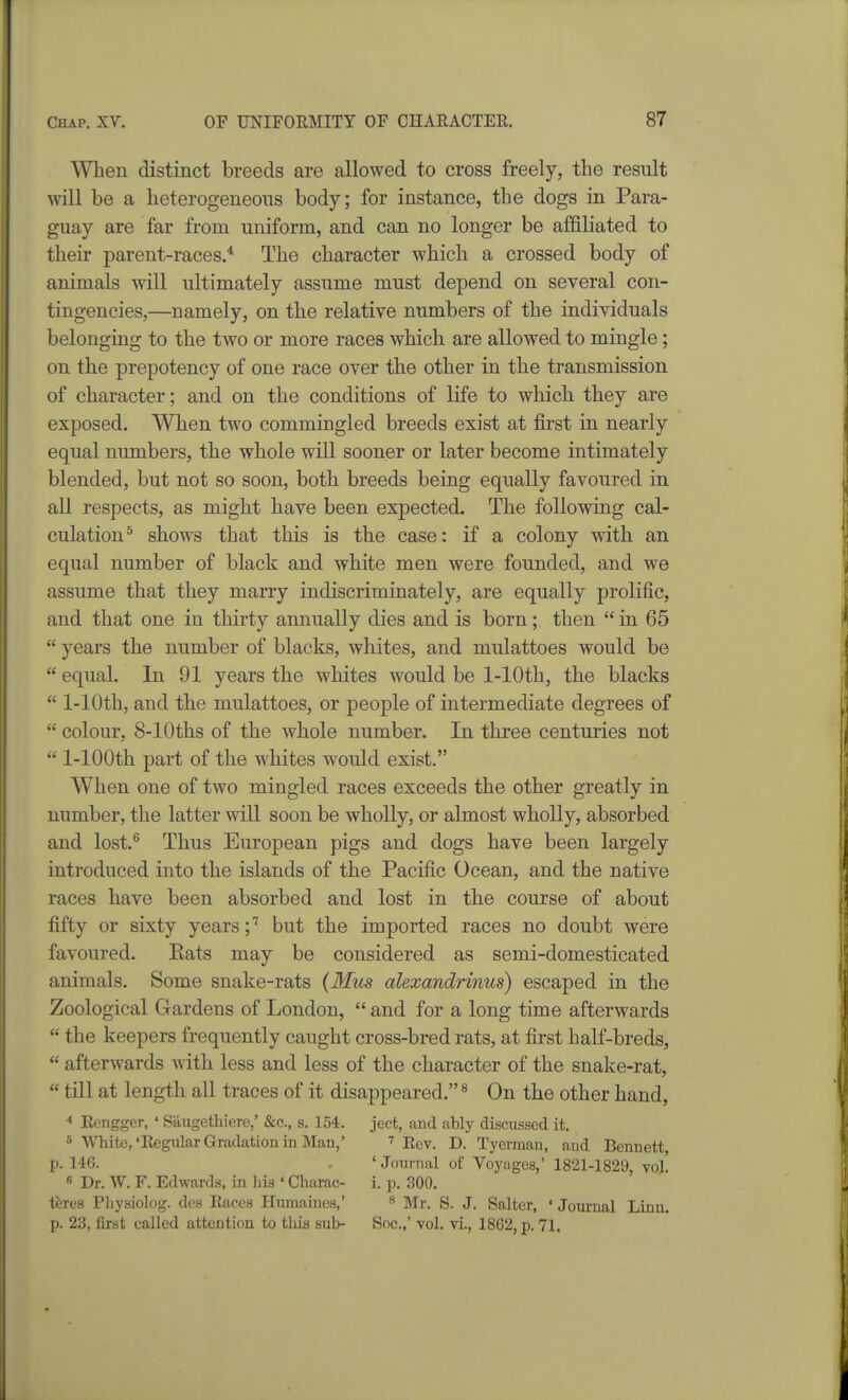 When distinct breeds are allowed to cross freely, the result will be a heterogeneous body; for instance, the dogs in Para- guay are far from uniform, and can no longer be affiliated to their parent-races.* The character which a crossed body of animals will ultimately assume must depend on several con- tingencies,—namely, on the relative numbers of the individuals belonging to the two or more races which are allowed to mingle; on the prepotency of one race over the other in the transmission of character; and on the conditions of life to which they are exposed. When two commingled breeds exist at first in nearly equal numbers, the whole will sooner or later become intimately blended, but not so soon, both breeds being equally favoured in all respects, as might have been expected. The following cal- culation^ shows that this is the case: if a colony with an equal number of black and white men were founded, and we assume that they marry indiscriminately, are equally prolific, and that one in thirty annually dies and is born; then  in 65  years the number of blacks, whites, and mulattoes would be  equal. In 91 years the whites would be 1-lOth, the blacks  1-lOth, and the mulattoes, or people of intermediate degrees of  colour, 8-lOths of the whole number. In three centuries not  1-lOOth part of the whites would exist. When one of two mingled races exceeds the other greatly in number, the latter will soon be wholly, or almost wholly, absorbed and lost.® Thus European pigs and dogs have been largely introduced into the islands of the Pacific Ocean, and the native races have been absorbed and lost in the course of about fifty or sixty years;'' but the imported races no doubt were favoured. Eats may be considered as semi-domesticated animals. Some snake-rats (Mios alexandrinus) escaped in the Zoological Gardens of London,  and for a long time afterwards  the keepers frequently caught cross-bred rats, at first half-breds,  afterwards with less and less of the character of the snake-rat,  till at length all traces of it disappeared.^ On the other hand, * Eenggcr, ' Saugethiere,' &c., s. 154. ject, and ably discussed it. 5 White,'Regular Gradation in Man,' ^ r^v. D. Tyerman, and Bennett, p. 14G. , ' Journal of Voyuges,' 1821-1829, vol!  Dr. W. F. Edwards, in his ' Charac- i. p. 300. teres Pliysiolog. dcs Races Humaines,' « Mr. S. J. Salter, ' Joui-nal Linn, p. 23, first called attention to this sub- Soc.,' vol. vi., 1862, p. 71.