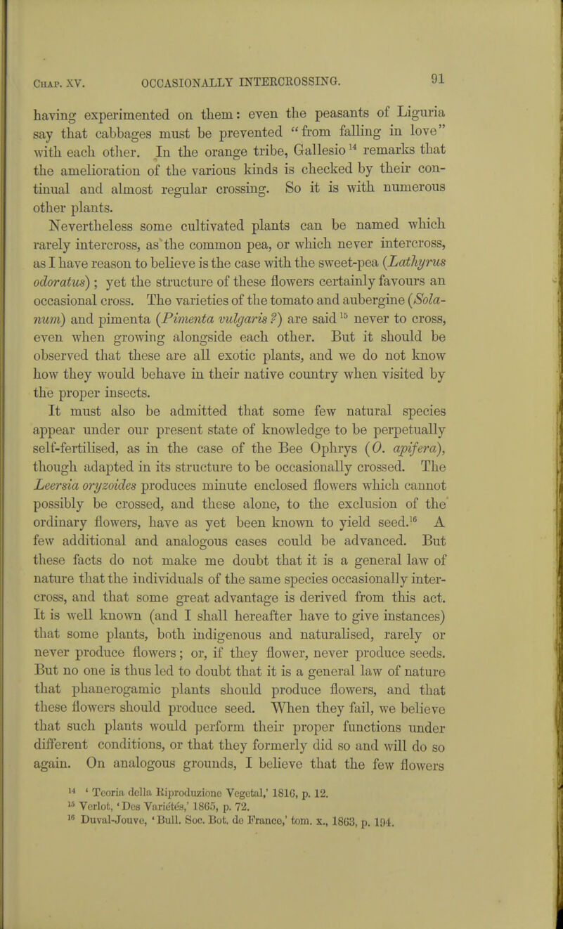 having experimented on them: even the peasants of Liguria say that cabbages must be prevented from falling in love with each otlier. In the oransje tribe, Gallesio remarks that the amelioration of the various kinds is checked by their con- tinual and almost regular crossing. So it is with numerous other plants. Nevertheless some cultivated plants can be named which rarely intercross, as'the common pea, or which never intercross, as I have reason to believe is the case with the sweet-pea {Lathyrus odoratus) ; yet the structure of these flowers certainly favours an occasional cross. The varieties of the tomato and aubergine (Sola- rium) and pimenta (Pimenta vulgaris ?) are said never to cross, even when growing alongside each other. But it should be observed that these are all exotic plants, and we do not know how they would behave in their native country when visited by the proper insects. It must also be admitted that some few natural species appear under our present state of knowledge to be perpetually self-fertilised, as in the case of the Bee Ophrys (0. apifera), though adapted in its structure to be occasionally crossed. The Leersia oryzoides produces minute enclosed flowers which cannot possibly be crossed, and these alone, to the exclusion of the ordinary flowers, have as yet been known to yield seed.^^ A few additional and analogous cases could be advanced. But these facts do not make me doubt that it is a general law of nature that the individuals of the same species occasionally inter- cross, and that some great advantage is derived from this act. It is well known (and I shall hereafter have to give instances) that some plants, both indigenous and naturalised, rarely or never produce flowers; or, if they flower, never produce seeds. But no one is thus led to doubt that it is a general law of nature that phanerogamic plants should produce flowers, and that these flowers should produce seed. When they fail, we believe that such plants would perform their proper functions under different conditions, or that they formerly did so and will do so again. On analogous grounds, I believe that the few flowers  ' Teoria della Riproduziono Vegetal,' 1816, p. 12. 15 Verlot, 'Des Varietes,' 1865, p. 72. Duval-Jouvc, 'Bull. Soc. Bot. do France,' torn, x., 1863, p. 194.