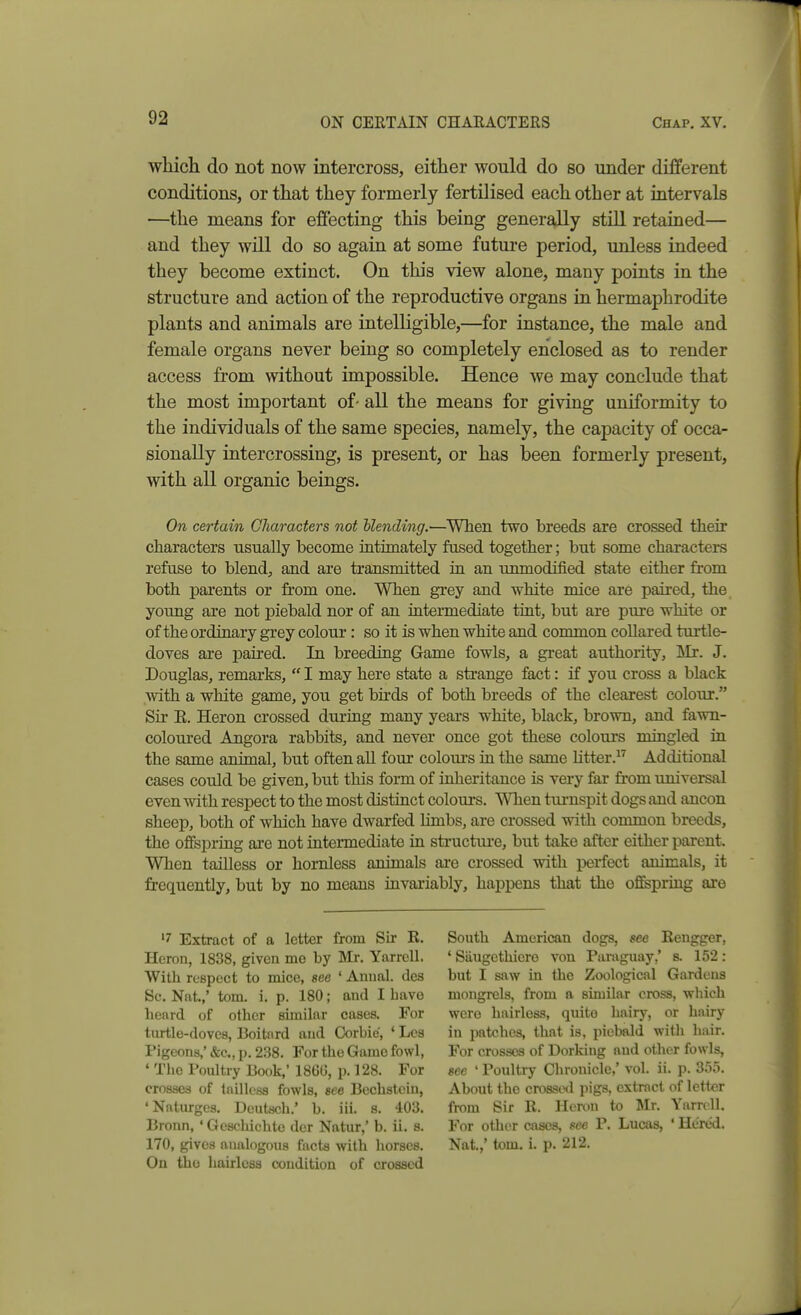 wliich do not now intercross, either would do so under different conditions, or that they formerly fertilised each other at intervals —the means for efiecting this being generally still retained— and they will do so again at some future period, unless indeed they become extinct. On this view alone, many points in the structure and action of the reproductive organs in hermaphrodite plants and animals are intelligible,—for instance, the male and female organs never being so completely enclosed as to render access from without impossible. Hence we may conclude that the most important of- all the means for giving uniformity to the individuals of the same species, namely, the capacity of occa- sionally intercrossing, is present, or has been formerly present, with all organic beings. On certain Characters not blending.—When two breeds are crossed their characters usually become intimately fused together; but some characters refuse to blend, and are transmitted in an unmodified state either from both parents or from one. When grey and white mice are paired, the young are not piebald nor of an intermediate tint, but are pure wliite or of the ordinary grey colour: so it is when white and common collared turtle- doves are paired. In breeding Game fowls, a great authority, Mr. J. Douglas, remarks,  I may here state a strange fact: if you cross a black with a white game, you get bhds of both breeds of the clearest colour. Sir E. Heron crossed during many years white, black, brown, and fawn- coloui-ed Angora rabbits, and never once got these colours mingled in the same animal, but often all four colom-s in the same htter. Additional cases could be given, but this form of inheritance is very far from universal even with respect to the most distinct colours. When turnspit dogs and ancon sheep, both of which have dwarfed limbs, are crossed with common breeds, the offspring are not intermediate in structm-e, but take after either parent. When tailless or hornless animals are crossed with i^erfect animals, it frequently, but by no means invariably, happens that the ofifepring are '7 Extract of a letter from Sir R. Heron, 1838, given me by Mr. YarrcU. With respect to mice, see ' Aunal. des Sc. Nat.,' torn. i. p. 180; and I bave heard of other sunilar cases. For turtle-doves, Boitard and Corbie, ' Les Pigeons,' &c., p. 238. For the Game fowl, ' The Poidtry Book,' 18613, p. 128. For crosses of tailless fowls, see Bechstcin, 'Natnrges. Deutsch.' b. iii. s. 403. Bronn, ' Gesoliichte dor Natur,' b. ii. s. 170, gives analogous facts with horses. On the hairless condition of crossed South American dogs, see Rengger, ' Siiugethiere von Paraguay,' s. 152: but I saw in the Zoological Gardens mongrels, from a similar cross, ■which were hairless, quite hairy, or hairy in patches, that is, piebald with hair. For crosses of Dorking aud other fowls, «ee ' Poultry Chronicle,' vol. ii. p. 355. About the cro8Si>d pigs, extract of letter from Sir R. Heron to Mr. Yarrcll. For other cases, see P. Lucas, ' Henid. Nat.,' tom. i. p. 212.