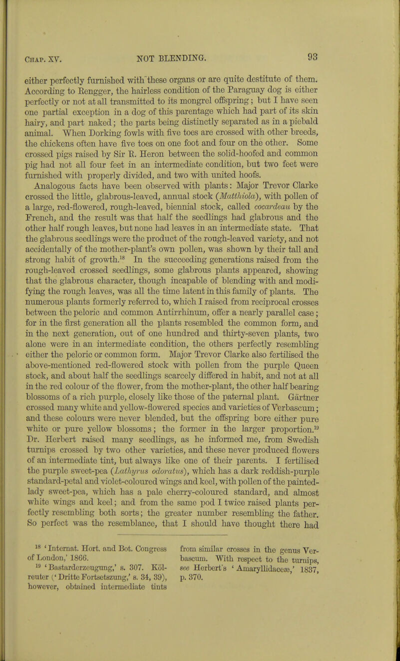 either perfectly furnished with'these organs or are quite destitute of them. According to Rengger, the hairless condition of the Paraguay dog is either perfectly or not at all transmitted to its mongi-el offspring; but I have seen one partial exception in a dog of this parentage which had part of its skin hairy, and part naked; the parts being distinctly separated as in a piebald animal. When Dorking fowls with five toes are crossed with other breeds, the chickens often have five toes on one foot and four on the other. Some crossed pigs raised by Sir E. Heron between the solid-hoofed and common pig had not all four feet in an intermediate condition, but two feet were furnished with properly divided, and two with united hoofs. Analogous facts have been observed with plants: Major Trevor Clarke crossed the little, glabrous-leaved, annual stock (Matthiola), with pollen of a large, red-flowered, rough-leaved, biennial stock, called cocardeau by the French, and the result was that half the seedlings had glabrous and the other half rough leaves, but none had leaves in an intermediate state. That the glabrous seedlings were the product of the rough-leaved variety, and not accidentally of the mother-plant's own pollen, was shown by their tall and strong habit of growth.^® In the succeeding generations raised from the rough-leaved crossed seedlings, some glabrous plants appeared, showing that the glabrous character, though incapable of blending with and modi- fying the rough leaves, was all the time latent in this family of plants. The numerous plants formerly referred to, which I raised from reciprocal crosses between the peloric and common Antirrhinum, offer a nearly parallel case; for in the first generation all the plants resembled the common form, and in the next generation, out of one hundred and thirty-seven plants, two alone were in an intermediate condition, the others perfectly resembling either the peloric or common form. Major Trevor Clarke also fertilised the above-mentioned red-flowered stock with pollen from the purple Queen stock, and about half the seedlings scarcely differed in habit, and not at all in the red coloui- of the flower, from the mother-plant, the other half bearing blossoms of a rich purple, closely like those of the paternal plant. Gartner crossed many white and yellow-flowered species and varieties of V'erbascum; and these colours were never blended, but the offspring bore either pure white or pure yellow blossoms; the former in the larger proportion.^® Dr. Herbert raised many seedlings, as he informed me, from Swedish turnips crossed by two other varieties, and these never produced flowers of an intermediate tint, but always like one of their parents. I fertilised the purple sweet-pea {Lathyrus odoratus), which has a dark reddish-purple standard-petal and violet-coloured wings and keel, with pollen of the painted- lady sweet-pea, which has a pale cherry-coloured standard, and ahnost white wings and keel; and from the same pod I twice raised plants per- fectly resembling both sorts; the greater number resembling the father. So perfect was the resemblance, that I should have thought there had ' Intemat. Hort. and Bot. Congress of London,' 1866. ' Bastarderzeugung,' s. 307. Kol- reuter (' Dritte Portsetszung/ 8. 34, 39), however, obtained intermediate tints from similar crosses in tho genus Vcr- bascum. With respect to the tiu-iiips, see Herbert's ' AmaryUidacesG,' 1837, p. 370.