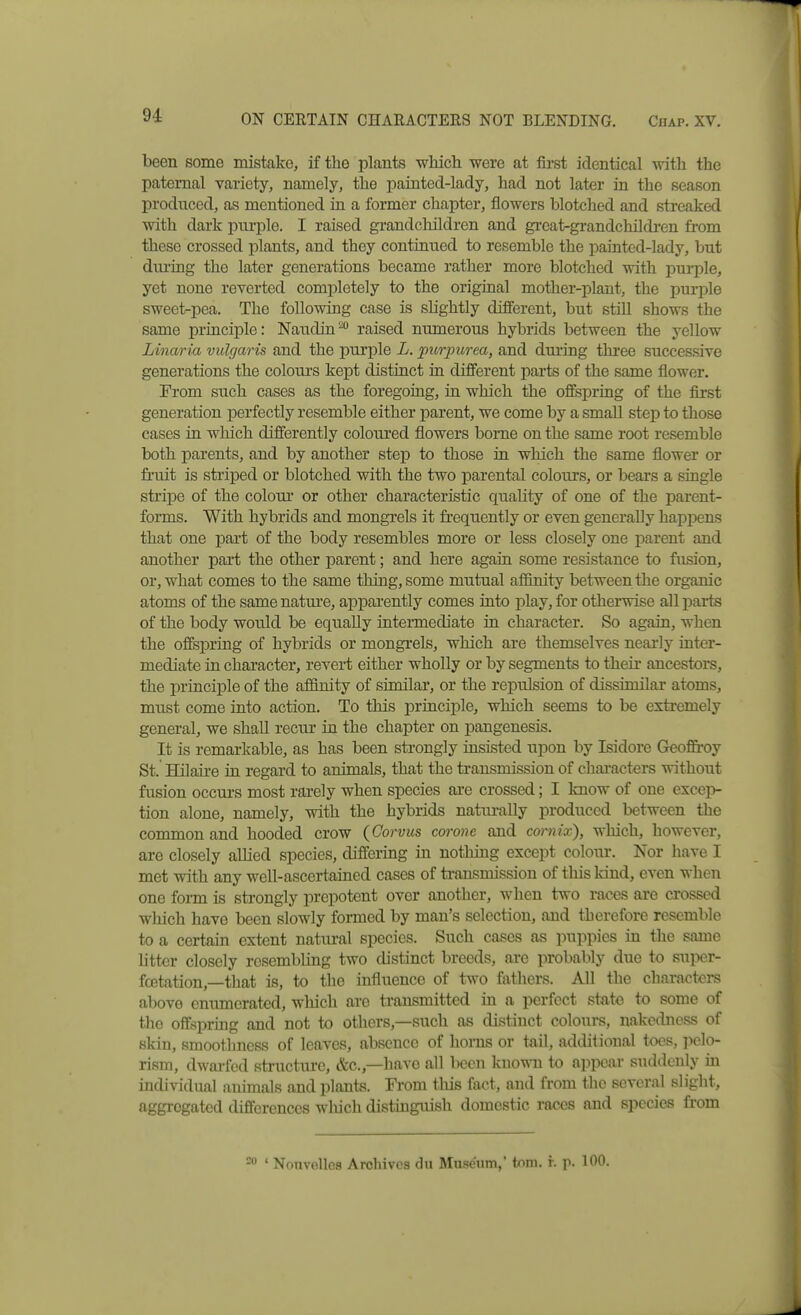 ON CERTAIN CHARACTERS NOT BLENDING. Chap. XV. been some mistake, if the plants wliicli were at fii-st identical with the paternal variety, namely, the painted-lady, had not later in the season produced, as mentioned in a former chapter, flowers blotched and streaked with dark purple. I raised grandchildren and great-grandchildi-en fi-om these crossed plants, and they continued to resemble the painted-lady, but dui'ing the later generations became rather more blotched with jiurple, yet none reverted completely to the original mother-plant, the purple sweet-pea. The following case is sUghtly diBerent, but still shows the same principle: Naudin'^'' raised numerous hybrids between the yellow Linaria vulgaris and the purple L. purpurea, and during three successive generations the colours kept distinct in different parts of the same flower. From such cases as the foregoing, in which the offspring of the first generation perfectly resemble either parent, we come by a small step to those cases in which differently coloured flowers borne on the same root resemble both parents, and by another step to those in which the same flower or fiaiit is striped or blotched with the two parental colours, or bears a single stripe of the coloui or other characteristic quality of one of the parent- forms. With hybrids and mongrels it frequently or even generally hajDpens that one part of the body resembles more or less closely one parent and another part the other parent; and here again some resistance to fusion, or, what comes to the same thing, some mutual affinity between the organic atoms of the same natui-e, apparently comes into play, for otherwise all parts of the body would be equally intermediate in character. So again, when the offspring of hybrids or mongrels, which are themselves nearly inter- mediate in character, revert either wholly or by segments to their ancestors, the principle of the affinity of similar, or the repulsion of dissimilar atoms, must come into action. To this jirinciple, which seems to be extremely general, we shall recur in the chapter on pangenesis. It is remarkable, as has been strongly insisted upon by Isidore Geoffi-oy St. Hilau-e in regard to animals, that the transmission of characters without fusion occurs most rarely when species are crossed; I know of one excejv tion alone, namely, with the hybrids naturally produced between the common and hooded crow {Gorvus corone and comix), which, however, are closely aUied species, differing in nothing except colour. Nor have I met with any well-ascertained cases of transmission of this kind, even when one form is strongly prepotent over another, when two races are crossed which have been slowly formed by man's selection, and therefore resemble to a certain extent natural species. Such cases as puppies in the same httcr closely resembling two distinct breeds, are probably due to super- fcctation,—that is, to the influence of two fathers. All the characters above enumerated, which are transmitted in a perfect state to some of the offspring and not to others,—such as distinct colours, nakedness of skin, smoothness of leaves, absence of horns or tail, additional toes, pelo- rism, dwai-fed structure, &c.,—have all been \ii\o\ra. to appear siiddeuly in individual animals and plants. From tliis fact, and from the several slight, aggi-egated differences wliich distmgiush domestic races and species from ' Nouvelles Archives du Museum,' tnni. f. p. 100.