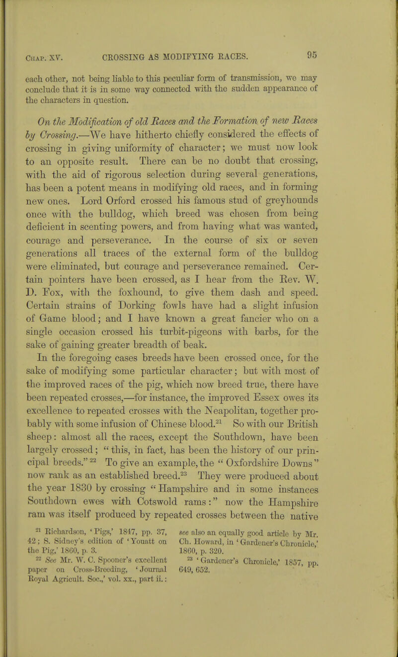 each other, not being liable to this peculiax form of transmission, we may conchide that it is in some way connected with the sudden appearance of the characters in question. On the Modification of old Baces and the Formation of new Races by Crossing.—We have hitherto chiefly considered the effects of crossing in giving uniformity of character; we must now look to an opposite result. There can be no doubt that crossing, with the aid of rigorous selection during several generations, has been a potent means in modifying old races, and in forming new ones. Lord Orford crossed his famous stud of greyhounds once with the bulldog, which breed was chosen from being deficient in scenting powers, and from having what was wanted, courage and perseverance. In the course of six or seven generations all traces of the external form of the bulldog were eliminated, but courage and perseverance remained. Cer- tain pointers have been crossed, as I hear from the Eev. W. D. Fox, with the foxhound, to give them dash and speed. Certain strains of Dorking fowls have had a slight infusion of Game blood; and I have known a great fancier who on a single occasion crossed his turbit-pigeons with barbs, for the sake of gaining greater breadth of beak. In the foregoing cases breeds have been crossed once, for the sake of modifying some particular character; but with most of the improved races of the pig, which now breed true, there have been repeated crosses,—for instance, the improved Essex owes its excellence to repeated crosses with the Neapolitan, together pro- bably with some infusion of Chinese blood.^^ So with our British sheep: almost all the races, except the Southdown, have been largely crossed;  this, in fact, has been the history of our prin- cipal breeds. To give an example, the  Oxfordshire Downs  now rank as an established breed.^^ They were produced about the year 1830 by crossing  Hampshire and in some instances Southdown ewes with Cotswold rams: now the Hampshire ram was itself produced by repeated crosses between the native 21 Richardson, ' Pigs,' 1847, pp. 37, see also an equally good article by Mr, 42; S. Sidney's edition of 'Youatt on Oh. Howard, in ' Gardener's Chronicle ' the Pig,' 18G0, p. 3. 18G0, p. 320. 22 See Mr. W. C. Spooner's excellent 23 «Gardener's Chronicle,' 1857, pp. paper on Cross-Breeding, ' Journal 649, G52. Royal Agricult. Soc.,' vol. xx,, part ii.: