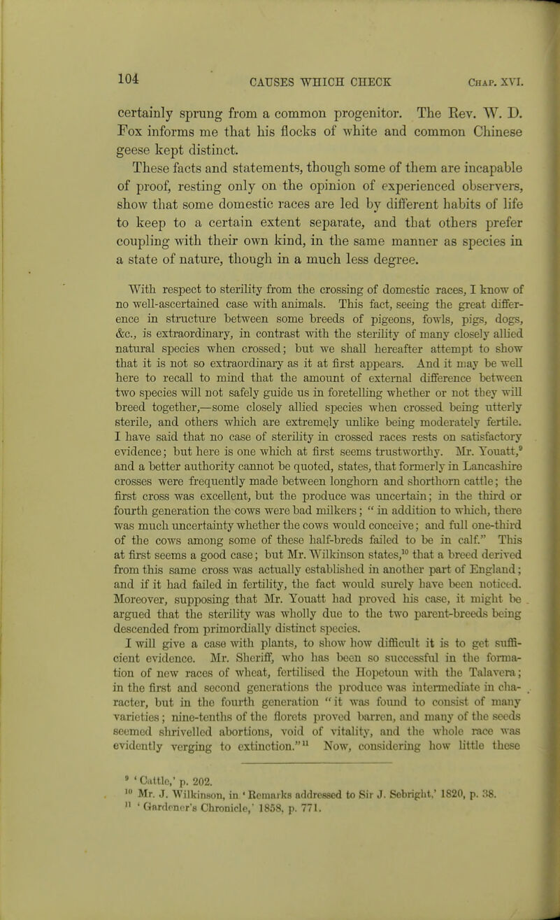 certainly sprung from a common progenitor. The Rev. W. D. Fox informs me that his flocks of white and common Chinese geese kept distinct. These facts and statements, though some of them are incapable of proof, resting only on the opinion of experienced observers, show that some domestic races are led by different habits of life to keep to a certain extent separate, and that others prefer coupling with their own kind, in the same manner as species in a state of nature, though in a much less degree. With respect to sterility from the crossing of domestic races, I know of no well-ascertained case with animals. This fact, seeing the great differ- ence in structiu-e between some breeds of pigeons, fowls, pigs, dogs, &c., is extraordinary, in contrast with the sterility of many closely allied natural species when crossed; but we shall hereafter attemjDt to show that it is not so extraordinary as it at first appears. And it may be well here to recall to mind that the amount of external difference between two species will not safely guide us in foretelling whether or not they will breed together,—some closely allied species when crossed being utterly sterile, and others which are extremely unlike being moderately fertile. I have said that no case of sterility in crossed races rests on satisfactory evidence; but here is one which at first seems trustworthy. Mr. Youatt,® and a better authority cannot be quoted, states, that formerly in Lancashire crosses were frequently made between longhorn and shorthorn cattle; the first cross was excellent, but the produce was uncertain; in the thii'd or fourth generation the cows were bad milkers;  in addition to which, there was much imcertainty whether the cows would conceive; and full one-third of the cows among some of these half-breds failed to be in calf. Tliis at first seems a good case; but Mr. Wilkinson states,' that a breed derived from this same cross was actually established in another part of England; and if it had failed in fertility, the fact would surely have been noticed. Moreover, supposing that Mr. Youatt had proved his case, it might be argued that the sterility Avas wholly due to the two parent-breeds being descended from primordially distinct species. I wiU give a case with plants, to show how difficult it is to get suffi- cient evidence. Mr. Sheriff, who has been so successful in the forma- tion of new races of wheat, fertilised the Hopetoun with the Talavera ; in the first and second generations the produce was iuteraiediate iu cha- racter, but in the foui-th generation it was found to consist of many varieties; nine-tenths of the florets proved barren, and many of the seeds seemed shrivelled abortions, void of vitality, and the wliole race was evidently verging to extinction. Now, considering how Uttle these « ' Cattle,' p. 202. Mr. J. Wilkinson, in • Remarks addressed to Sir J. Sebripht.' 1820, p. 38.  ' Gardener's Chronicle, 1858. p. 771.