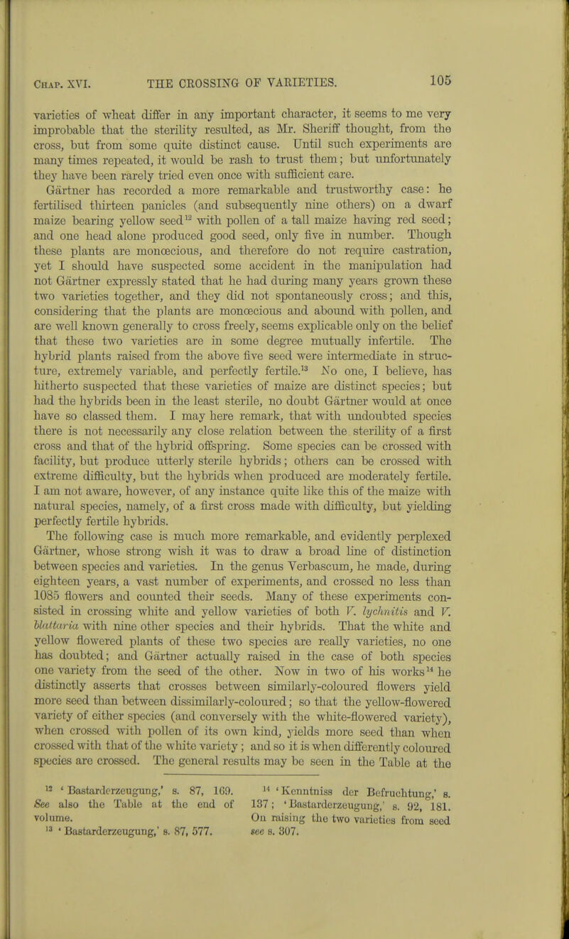 varieties of wheat differ in any important character, it seems to me very- improbable that the sterihty resulted, as Mr. Sheriff thought, from the cross, but from some quite distinct cause. Until such experiments are many times repeated, it would be rash to trust them; but unfortunately they have been rarely tried even once with sufficient care. Gartner has recorded a more remarkable and trustworthy case: he fertilised thirteen panicles (and subsequently nine others) on a dwarf maize bearing yellow seed^^ with pollen of a tall maize having red seed; and one head alone produced good seed, only five in number. Though these plants are monoecious, and therefore do not require castration, yet I should have suspected some accident in the manipulation had not Gartner expressly stated that he had during many years grown these two varieties together, and they did not spontaneously cross; and this, considering that the plants are monoecious and abound with pollen, and ai-e well known generally to cross freely, seems exphcable only on the behef that these two varieties are in some degi'ee mutually infertile. The hybrid plants raised from the above five seed were inteimediate in struc- ture, extremely variable, and perfectly fertile.^^ No one, I believe, has hitherto suspected that these varieties of maize are distinct species; but had the hybrids been in the least sterile, no doubt Gartner would at once have so classed them. I may here remark, that with undoubted species there is not necessarily any close relation between the sterility of a first cross and that of the hybrid offspring. Some species can be crossed with facility, but produce utterly sterile hybrids; others can be crossed with extreme difficulty, but the hybrids when produced are moderately fertile. I am not aware, however, of any instance quite like this of the maize with natural species, namely, of a first cross made with difficulty, but yielding perfectly fertile hybrids. The following case is much more remarkable, and evidently perplexed Gartner, whose strong wish it was to draw a broad line of distinction between species and varieties. In the genus Verbascum, he made, during eighteen years, a vast number of experiments, and crossed no less than 1085 flowers and counted their seeds. Many of these experiments con- sisted in crossing wliite and yellow varieties of both V. lychnitis and V. Natturia with nine other species and their hybrids. That the white and yellow flowered plants of these two species are really varieties, no one has doubted; and Gartner actually raised in the case of both species one variety from the seed of the other. Now in two of his works ^* he distinctly asserts that crosses between similarly-coloured flowers yield more seed than between dissimilarly-coloured; so that the yellow-flowered variety of either species (and conversely with the white-flowered variety), when crossed with pollen of its own kind, yields more seed than when crossed with that of the white variety; and so it is when differently coloured species are crossed. The general results may be seen in the Table at the 12 ' Bastardcrzeugung,' s. 87, 169. ' Kenntniss der Befruchtung,' s. See also the Table at the end of 137; ' Bastarderzeugung,' s. 92, 181. volume. Oil raising the two varieties h'ora seed '3 * Bastarderzeugung,' s. 87, 577. see a. 307.