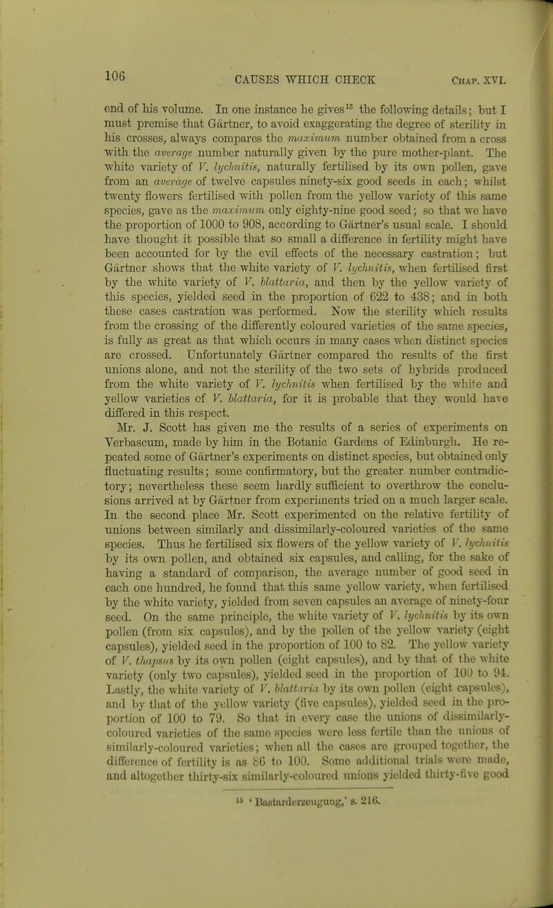 end of his volume. In one instance lie givesthe following details; but I must premise that Gartner, to avoid exaggerating the degree of sterility in his crosses, always compares the muximum number obtained from a cross with the average number naturally given by the pure mother-plant. The white variety of V. lyclmitis, naturally fertilised by its own pollen, gave from an average of twelve capsules ninety-six good seeds in each; whilst twenty flowers fertilised with pollen from the yellow variety of this same species, gave as the maximum only eighty-nine good seed; so that we have the proportion of 1000 to 908, according to Gartner's usual scale. I should have thought it possible that so small a difference in fertihty might have been accounted for by the evil effects of the necessary castration; but Gartner shows that the white variety of V. lyclmitis, when fertilised first by the white variety of V. hlattaria, and then by the yellow variety of this species, yielded seed in the proportion of 622 to 438; and in both these cases castration was performed. Now the sterility which results from the crossing of the differently coloured varieties of the same species, is fully as great as that which occurs in many cases when distinct species are crossed. Unfortunately Gartner compared the results of the first unions alone, and not the sterility of the two sets of hybrids produced from the white variety of V. Jychniiis when fertilised by the white and yellow varieties of V. hlattaria, for it is probable that they would have differed in this respect. Mr. J. Scott has given me the results of a series of experiments on Yerbascum, made by him in the Botanic Gardens of Edinburgh. He re- peated some of Gartner's experiments on distinct species, but obtained only fluctuating results; some confirmatory, but the greater number contradic- tory ; nevertheless these seem hardly sufficient to overthrow the conclu- sions arrived at by Gartner from experiments tried on a much larger scale. In the second place Mr. Scott experimented on the relative fertility of unions between sunilarly and dissimilarly-coloured varieties of the same species. Thus he fertilised six flowers of the yellow variety of V. lyclmitis by its own pollen, and obtained six capsules, and calling, for the sake of having a standard of comparison, the average number of good seed in each one hundi-ed, he found that this same yellow variety, when fertilised by the white variety, yielded from seven capsules an average of ninety-four seed. On the same principle, the white variety of 1'. lychnitis by its own pollen (from six capsules), and by the pollen of the yellow variety (eight capsules), yielded seed in the proportion of 100 to 82. The yellow variety of V. thapsKs by its own pollen (eight capsiiles), and by that of the Avhite variety (only two cajDSules), yielded seed in the proportion of 100 to 94. Lastly, the white variety of V. hlattaria by its owTi iDollen (eight capsules), and by that of the yellow variety (five capsules), yielded seed in the pro- portion of 100 to 79. So that in every case the iiuions of dissimilarly- coloured varieties of the same species were less fertile than the unions of similarly-coloured varieties; Avhen all the cases are grouped together, the difference of fertility is as 86 to 100. Some additional trials were made, and altogether tliirty-six similarly-coloured imious yielded thirty-five good ' Bastardorzeugung,' s. 216.