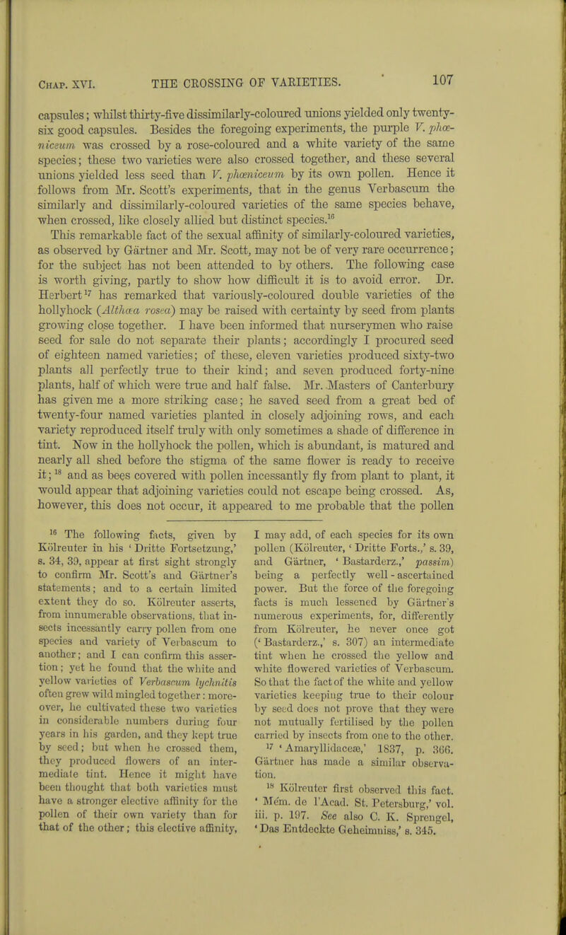 capsules; whilst thirty-five dissimilarly-coloured unions yielded only twenty- six good capsules. Besides the foregoing experiments, the pui-ple V. phce- niceum was crossed by a rose-coloured and a white variety of the same species; these two varieties were also crossed together, and these several unions yielded less seed than V. phoeniceitm by its own pollen. Hence it follows fi-om Mr. Scott's experiments, that in the genus Verbascum the similarly and dissimilarly-coloui-ed varieties of the same species behave, when crossed, like closely allied but distinct species.^ This remarkable fact of the sexual affinity of similarly-coloured varieties, as observed by Gartner and Mr. Scott, may not be of very rare occurrence; for the subject has not been attended to by others. The following case is worth giving, partly to show how difllcult it is to avoid error. Dr. Herbert has remarked that variously-coloured double varieties of the hollyhock {Althaa rosea) may be raised with certainty by seed from plants growing close together. I have been informed that nurserymen who raise seed for sale do not separate their plants; accordingly I procured seed of eighteen named varieties; of these, eleven varieties produced sixty-two plants all perfectly true to their kind; and seven produced forty-nine plants, half of which were tme and half false. Mr. Masters of Canterbury has given me a more striking case; he saved seed from a great bed of twenty-four named varieties planted in closely adjoining rows, and each variety reproduced itself truly with only sometimes a shade of difference in tint. Now in the hollyhock the pollen, which is abundant, is matured and nearly all shed before the stigma of the same flower is ready to receive it; and as bees covered with pollen incessantly fly from plant to plant, it would appear that adjoining varieties could not escape being crossed. As, however, this does not occur, it appeared to me probable that the pollen The following facts, given by Kolreuter in his ' Dritte Fortsetzung,' s. 34, 39, appear at first sight strongly to confirm Mr. Scott's and Gartaer's statements; and to a certain limited extent they do so. Kolreuter asserts, from innumerable observations, that in- sects incessantly cariy pollen from one species and variety of Veibascum to another; and I can confirm this asser- tion ; yet he found that the white and yellow varieties of Verbascum hjchnitis often grew wild mingled together: more- over, he cultivated these two varieties in considerable numbers during four years in his garden, and they kept tnie by seed; but when he crossed them, they produced flowers of an inter- mediate tint. Hence it might have been thought that both varieties must have a stronger elective affinity for the pollen of their own variety than for that of the other; this elective affinity, I may add, of each species for its own pollen (Kolreuter, ' Dritte Forts.,' s. 39, and Gartner, ' Bastarderz.,' passim) being a perfectly well - ascertained power. But the force of the foregoing facts is much lessened by Gartner's numerous experiments, for, differently from Kolreuter, he never once got (' Bastarderz.,' s. 307) an intermediate tint when he crossed the yellow and ■white flowered varieties of Verbascum. So that the fact of the white and yellow varieties keeping tnie to their colour by seed does not prove that they were not mutually fertilised by the pollen carried by insects from one to the other. 17 ' Amaryllidaceaa,' 1837, p. 3G6. Gartner has made a similar observa- tion. i« Kolreuter first observed this fact. ' Me'm. de I'Acad. St. Petersburg,' vol. iii. p. 197. See also C. K. Sprcngel, 'Das Entdeckte Geheimniss,' s. 345.