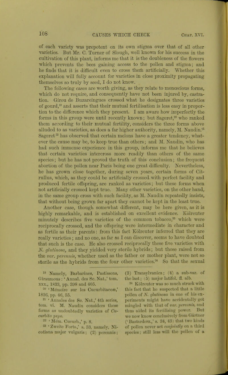 of each variety was prepotent on its own stigma over that of all other varieties. But Mi*. C. Tui-ner of Slough, well known for his success in the cultivation of tlois plant, informs me that it is the doubleness of the flowers which prevents the bees gaining access to the pollen and stigma; and he finds that it is diflBcult even to cross theili artificially. Whether tliis explanation will fully account for varieties in close proximity propagating themselves so truly by seed, I do not know. The following cases are worth giving, as they relate to monoecious forms, which do not require, and consequently have not been injured by, castra- tion. Gii'ou de Buzareingues crossed what he designates three varieties of gourd,^^ and asserts that their mutual fertilisation is less easy in propor- tion to the difference which they present. I am aware how imperfectly the forms in this group were until recently known; but Sageret,-° who ranked them according to their mutual fertility, considers the three forms above alluded to as varieties, as does a far higher authority, namely, M. Naudin.-^ Sageret ^ has observed that certain melons have a greater tendency, what- ever the cause may be, to keep true than others; and M. Naudin, who has had such immense experience in this gi'oup, informs me that he beUeves that certain varieties intercross more readily than others of the same species; but he has not proved the truth of this conclusion; the frequent abortion of the pollen near Paris being one great difficulty. Nevertheless, he has grown close together, during seven years, certain forms of Cit- ruUus, which, as they could be artificially crossed, with perfect facility and produced fertile offspring, are ranked as varieties; but these forms when not artificially crossed kept true. Many other varieties, on the other hand, in the same group cross with such facihty, as M. Naudin repeatedly insists, that without being grown far apart they cannot be kejDt in the least true. Another case, though somewhat different, may be here given, as it is highly remarkable, and is established on excellent evidence. Koheuter minutely describes five varieties of the common tobacco,^ which were reciprocally crossed, and the offspring were intermediate in character and as fertile as their parents: from tliis fact Koheuter inferred that they are really varieties; and no one, as far as I can discover, seems to have doubted that such is the case. He also crossed reciprocally these five varieties with N. glutinosa, and they yielded very sterile hybrids; but tliose raised from the var. perennis, whether used as the father or mother plant, were not so sterile as the hybrids from the four other varieties.^^ So that the sexual Namely, Barbarines, Pastissons, Giraunious : ' Annal. des Sc. Nat.,' torn. XXX., 1S3.3, pp. 398 and 405. 'Menioirc sur Ics Cucurbitaceos,' 182G, pp. 40, 55. ^' ' Annnlcs des Sc. Nat.,' 4th scries, torn. vi. M. Nuudiii considers these forms as iiiidoubtcdly varieties of Cu- curhitn pepo. 22 ' Mom. Ciicnrb.,' p. 8. 23 ' Zweitc Forts.,' s. 53, namely, Ni- cotiana major vulgaris; (2) perennis; (3) Transylvanica; (4) a sub-var. of the last; (5) major latifol, fl. alb. Kolreuter was so much struck with this fact that he suspected that a little jwUen of N. ijhitinosa in one of liis ex- periments niiglit have accidenfadly got mingled with tliat of ran jx'minjs, d thus aided its feriilising powur. But we now know conclusively from Gartner (' Bastarderz.,' s. 34, 43) that two kinds of jKilien never act conjoinihj on a third species; still less will the pollen of a