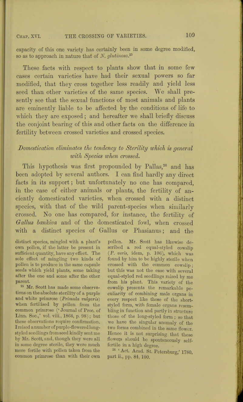 capacity of tliis one variety has cei-tainly been in some degree modified, so as to approach in nature that of N. glutinosaP These facts with respect to plants show that in some few cases certain varieties have had their sexual powers so far modified, that they cross together less readily and yield less seed than other varieties of the same species. We shall pre- sently see that the sexual functions of most animals and plants are eminently liable to be affected by the conditions of life to which they are exposed; and hereafter we shall briefly discuss the conjoint bearing of this and other facts on the difference in fertility between crossed varieties and crossed species. Domestication eliminates the tendency to Sterility which is general with Species when crossed. This hypothesis was first propounded by Pallas,^^ and has been adopted by several authors. I can find hardly any direct facts in its support; but unfortunately no one has compared, in the case of either animals or plants, the fertility of an- ciently domesticated varieties, when crossed with a distinct species, with that of the wild parent-species when similarly crossed. No one has compared, for instance, the fertility of Gallus ha7ihiva and of the domesticated fowl, when crossed with a distinct species of Grallus or Phasianus; and the distinct species, mingled with a plant's own pollen, if the latter be present in sufficient quantitj', have any eifect. The sole effect of mingling two kinds of pollen is to produce in the same capsule seeds which yield plants, some taking after the one and some after the other parent. Mr. Scott has made some observa- tions on the absolute sterility of a purple and white primrose {Primula vulgaris) when fertilised by pollen from the common primrose (' Journal of Proc. of Linn. Soc.,' vol. viii., 1864, p. 98); but these observations require confirmation. Irnised a number of pur2Dlc-flowered long- styled seedlings from seed kindly sent me by Mr. Scott, and, though they were all in some degree sterile, they were much more fertile with pollen taken from the common primrose than with their own pollen. Mr. Scott has likewise de- scribed a red equal-sfyled cowslip (P. veris, idem, p. 106), which was found by him to be highly sterile when crossed with the common cowslip; but this was not the case with several equal-styled red seedlings raised by me from his plant. This variety of the cowslip presents the remarkable pe- culiarity of combining male organs in every respect like those of the short- styled form, with female organs resem- bling in function and partly in structure tliose of the long-styled form ; so that we have the singular anomaly of the two forms combined in the same flower. Hence it is not surprising that these flowe?s should be spontaneously self- fertile in a high degree. 26 ' Act. Acad. St. Petersburg,' 1780, part ii., pp. 84, 100.