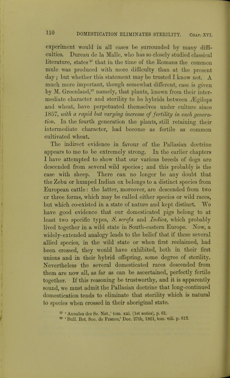 DOMESTICATION ELIMINATES STERILITY. Chap. XVL experiment would in all cases be surrounded by many diffi- culties. Dureau de la Malle, who has so closely studied classical literature, states ^' that in the time of the Eomans the common mule was produced with more difficulty than at the present day J but whether this statement may be trusted I know not. A much more important, though somewhat different, case is given by M. Groenland,^^ namely, that plants, known from their inter- mediate character and sterility to be hybrids between ^gilops and wheat, have perpetuated themselves under culture since 1857, with a rapid hut varying increase of fertility in each genera- tion. In the fourth generation the plants, still retaining their intermediate character, had become as fertile as common cultivated wheat. The indirect evidence in favour of the Pallasian doctrine appears to me to be extremely strong. In the earlier chapters I have attempted to show that our various breeds of dogs are descended from several wild species; and this probably is the case with sheep. There can no longer be any doubt that the Zebu or humped Indian ox belongs to a distinct species from European cattle: the latter, moreover, are descended from two or three forms, which may be called either species or wild races, but wbich co-existed in a state of nature and kept distinct. We bave good evidence that our domesticated pigs belong to at least two specific types, S. serofa and Indica, which probably lived together in a wild state in South-eastern Europe. Now, a widely- extended analogy leads to the belief that if these several allied species, in the wild state or when first reclaimed, had been crossed, they would have exhibited, both in their first unions and in their hybrid offspring, some degree of sterility. Nevertheless the several domesticated races descended from them are now all, as far as can be ascertained, perfectly fertile together. If this reasoning be trustworthy, and it is apparently sound, we must admit the Pallasian doctrine that long-continued domestication tends to eliminate that sterility which is natural to species when crossed in their aboriginal state. ^ ' Annales des Sc. Nat.,' torn. xxi. (Ist series), p. 61. ^ ' BuU. Bot. Soc. do France,' Dec. 27th, 1861, torn. viii. p. 612.