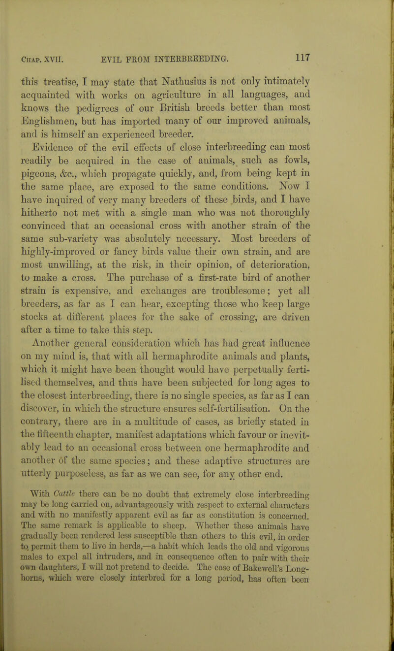 this treatise, I may state that Nathusins is not only intimately acquainted with works on agriculture in all languages, and knows the pedigrees of our British breeds better than most Englishmen, but has imported many of our improved animals, and is himself an experienced breeder. Evidence of the evil effects of close interbreeding can most readily be acquired in the case of animals, such as fowls, pigeons, &c., which propagate quickly, and, from being kept in the same place, are exposed to the same conditions. Now I have inquired of very many breeders of these birds, and I have hitherto not met with a single man who was not thoroughly convinced that an occasional cross with another strain of the same sub-variety was absolutely necessary. Most breeders of highly-improved or fancy birds value their own strain, and are most unwilling, at the risk, in their opinion, of deterioration, to make a cross. The purchase of a first-rate bird of another strain is expensive, and exchanges are troublesome; yet all breeders, as far as I can hear, excepting those who keep large stocks at different places for the sake of crossing, are driven after a time to take this step. Another general consideration which has had great influence on my mind is, that with all hermaphrodite animals and plants, which it might have been thought would have perpetually ferti- lised themselves, and thus have been subjected for long ages to the closest interbreeding, there is no single species, as far as I can discover, in which the structure ensures self-fertilisation. On the contrary, there are in a multitude of cases, as briefly stated in the fifteenth chapter, manifest adaptations which favour or inevit- ably lead to an occasional cross between one hermaphrodite and another of the same species; and these adaptive structures are utterly purposeless, as far as we can see, for any other end. With Cattle there can he no doubt that extremely close interbreeding may be long carried on, advantageously with respect to external characters and with no manifestly apparent evil as far as constitution is concerned. The same remark is applicable to sheep. Whether these animals have gradually been rendered less susceptible than others to this evil, in order to. permit them to live in herds,—a habit which leads the old and vigorous males to expel all intruders, and in consequence often to pair with their own daughters, I will not protend to decide. The case of Bakewell's Long- horns, which were closely interbred for a long period, has often been