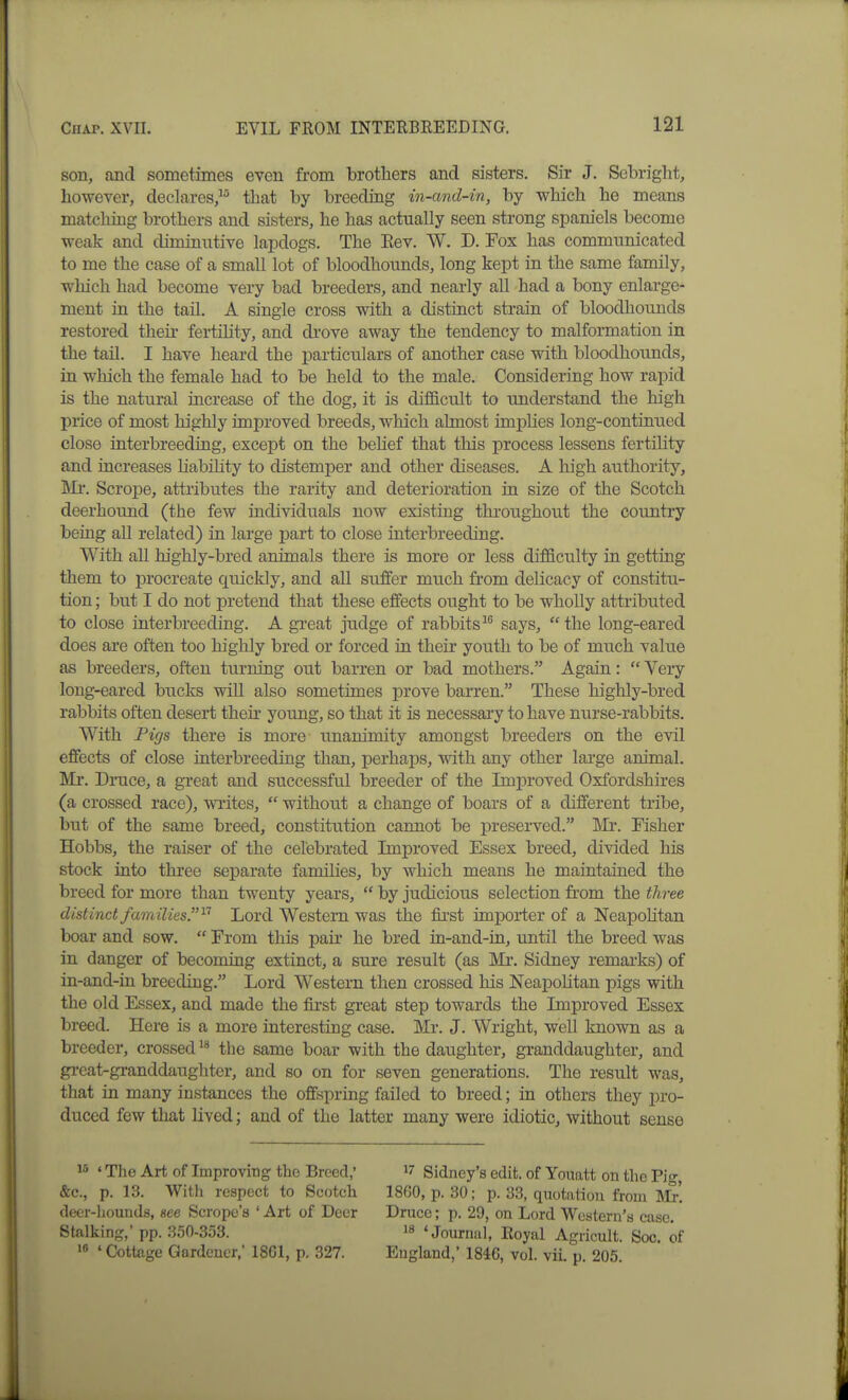 son, and sometimes even from brothers and sisters. Sir J. Sebright, however, declares, that by breeding in-and-in, by which he means matching brothers and sisters, he has actually seen strong spaniels become weak and diminutive lapdogs. The Eev. W. D. Fox has communicated to me the case of a small lot of bloodhounds, long kept in the same family, which had become very bad breeders, and nearly all had a bony enlarge- ment in the tail. A single cross with a distinct strain of bloodhounds restored their fertility, and drove away the tendency to malformation in the tail. I have heard the particulars of another case with bloodhounds, in which the female had to be held to the male. Considering how rapid is the natural increase of the dog, it is difficult to understand the high price of most highly improved breeds, which almost implies long-continued close interbreeding, except on the behef that this process lessens fertility and increases liabihty to distemper and other diseases. A high authority, IMi. Scrope, attributes the rarity and deterioration in size of the Scotch deerhound (the few individuals now existing throughout the country being all related) in large part to close interbreeding. With all highly-bred animals there is more or less difficulty in getting them to procreate quickly, and all suffer much from delicacy of constitu- tion ; but I do not pretend that these effects ought to be wholly attributed to close interbreeding. A great judge of rabbitssays, the long-eared does are often too highly bred or forced in their youth to be of much vahie as breeders, often turning out barren or bad mothers. Again:  Very long-eared bucks will also sometimes prove barren. These highly-bred rabbits often desert their yoimg, so that it is necessary to have nurse-rabbits. With Pigs there is more unanimity amongst breeders on the evil effects of close interbreeding than, perhaps, wdth any other large animal. Mr. Dinice, a gi-eat and successful breeder of the Improved Oxfordshires (a crossed race), writes,  without a change of boars of a different tribe, but of the same breed, constitution cannot be preserved. IVIr. Fisher Hobbs, the raiser of the celebrated Improved Essex breed, divided his stock into three separate families, by which means he maintained the breed for more than twenty years,  by judicious selection from the three distinct families. ^'^ Lord Western was the first importer of a Neapohtan boar and sow.  From this pair he bred in-and-in, until the breed was in danger of becoming extinct, a sure result (as Mi*. Sidney remai-ks) of in-and-in breeding. Lord Western then crossed his Neapolitan pigs with the old Essex, and made the fii-st great step towards the Improved Essex breed. Here is a more interesting case. Mr. J. Wright, well known as a breeder, crossed the same boar with the daughter, granddaughter, and great-granddaughter, and so on for seven generations. The result was, that in many instances the offspring failed to breed; in others they pro- duced few that lived; and of the latter many were idiotic, without sense ' The Art of Improving the Breed,' &c., p. 13. With respect to Scotch deer-hounds, see Scrope's ' Art of Deer Stalking,' pp. .350-353. ' Cottage Gardcucr,' 18G1, p. 327. 17 Sidney's edit, of Yoimtt on the Pig, 1860, p. 30; p. 33, quotation from Mr. Druce; p. 29, on Lord Western's case. i» 'Journal, Royal Agricult. Soc, of England,' 1846, vol. vii. p. 205.